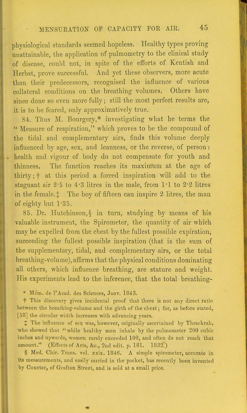 physiological standai-ds seemed hopeless. Healthy types proving unattainable, the application of pulmometry to the clinical study of disease, could not, in spite of the efforts of Kentish and Herbst, prove successful. And yet these observers, more acute than theii- predecessors, recognised the influence of various collateral conditions on the breathing volumes. Others have since done so even more fully; still the most perfect results are, it is to be feared, only approximatively true. 84;. Tlius M. Bourgery,* investigating what he terms the  Measure of respiration, which proves to be the compound of the tidal and complementary airs, iinds this volume deeply influenced by age, sex, and leanness, or the reverse, of person: health and vigour of body do not compensate for youth and thinness. The function readies its maximum at the age of thirty; f at this period a forced inspiration will add to the stagnant air 3-5 to 4-3 litres in the male, from 1*1 to 2*2 litres in the female. J The boy of fifteen can inspire 2 litres, the man of eighty but 1'35. 85. Dr. Hutchinson, § in turn, studying by means of his valuable instrument, the Spirometer, the quantity of air which may be expelled from the cliest by the fullest possible expiration, succeeding the fullest possible inspiration (that is the sum of the supplementary, tidal, and complementary airs, or the total breathing-volume), affirms that the physical conditions dominating all others, which influence breathing, are stature and weight. His experiments lead to the inference, that the total breathing- • Mem. de I'Ac.id. des Sciences, J.anv. 1843. + This discovery gives incidental proof tliat there is not any direct ratio between the breathing-volume and the girth of the chest; for, as before stated, [58] the circular width increases with advancing years. * The infl\ience of sex was, however, originally ascertained by Thrackrah, who showed that while healthy men inhale by the pulmoractcr 200 cubic inches and upwards, women rarely exceeded 100, and often do not reach that amount. (Effects of Arts, &c., 2nd edit. p. 181. 1832!) § Med. Chir. Trans, vol. x.\ix. 1846. A simple spirometer, accurate in its measurements, and easily carried in the pocket, has recently been invented by Coxeter, of Grafton Street, and is sold at a small price.