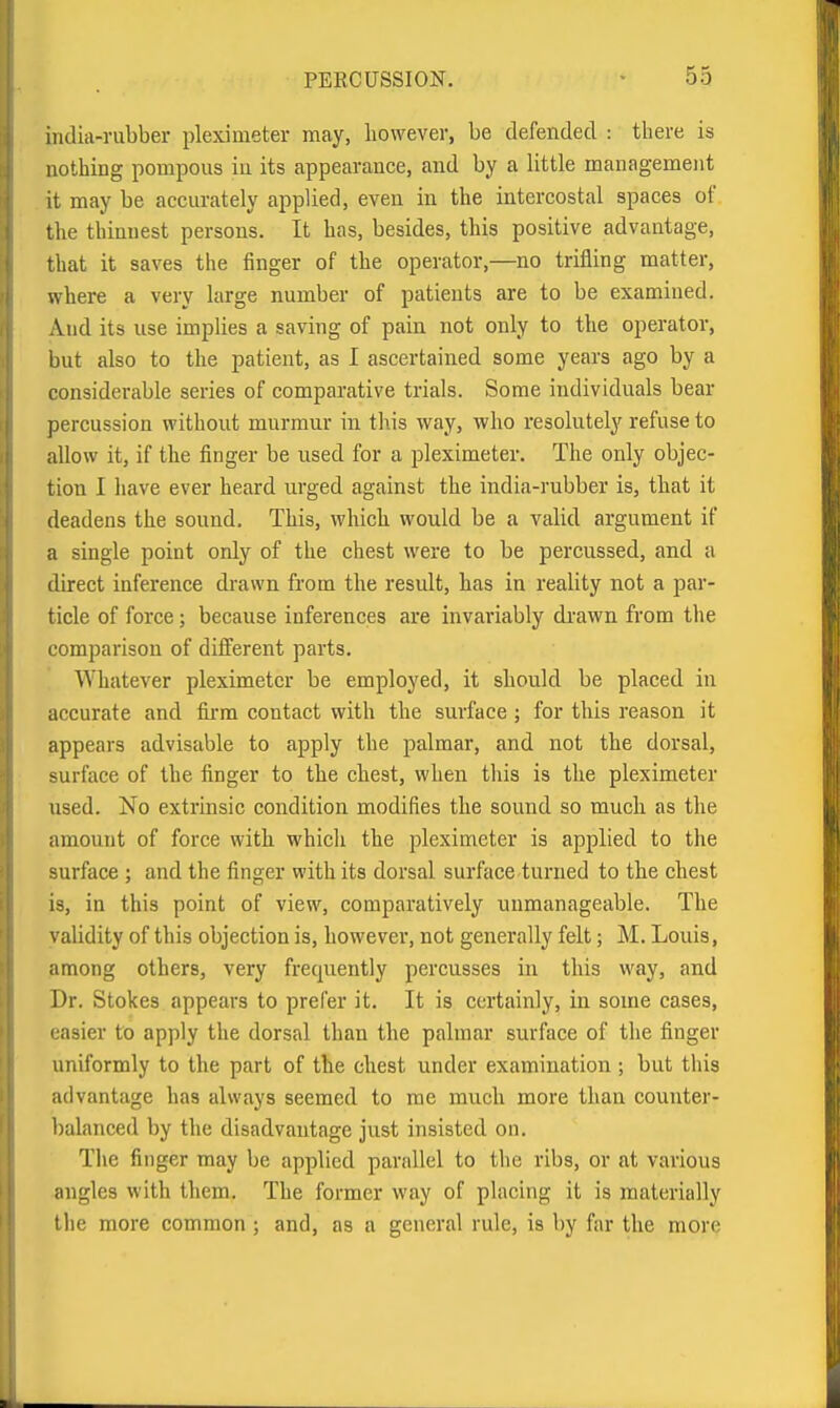 indiii-riibber pleximeter may, however, be defended : there is nothing pompous in its appearance, and by a little management it may be accurately applied, even in the intercostal spaces of the thinnest persons. It has, besides, this positive advantage, that it saves the finger of the operator,—no trifling matter, where a very large number of patients are to be examined. And its use implies a saving of pain not only to the operator, but also to the patient, as I ascertained some years ago by a considerable series of comparative trials. Some individuals bear percussion without murmur in this way, who resolutely refuse to allow it, if the finger be used for a pleximeter. The only objec- tion I have ever heard urged against the india-rubber is, that it deadens the sound. This, which would be a valid argument if a single point only of the chest were to be percussed, and a direct inference drawn from the result, has in reality not a par- ticle of force; because inferences are invariably drawn from the comparison of different parts. Whatever pleximeter be employed, it should be placed in accurate and firm contact with the surface ; for this reason it appears advisable to apply the palmar, and not the dorsal, surface of the finger to the chest, when this is the pleximeter iised. No extrinsic condition modifies the sound so much as the amount of force with which the pleximeter is applied to the surface ; and the finger with its dorsal surface turned to the chest is, in this point of view, comparatively unmanageable. The validity of this objection is, however, not generally felt; M. Louis, among others, very frequently percusses in this way, and Dr. Stokes appears to prefer it. It is certainly, in some cases, easier to apply the dorsal than the palmar surface of the finger uniformly to the part of the chest under examination ; but this advantage has always seemed to me much more than counter- balanced by the disadvantage just insisted on. The finger may be applied parallel to the ribs, or at various angles with them. The former way of placing it is materially the more common ; and, as a general rule, is by far the more