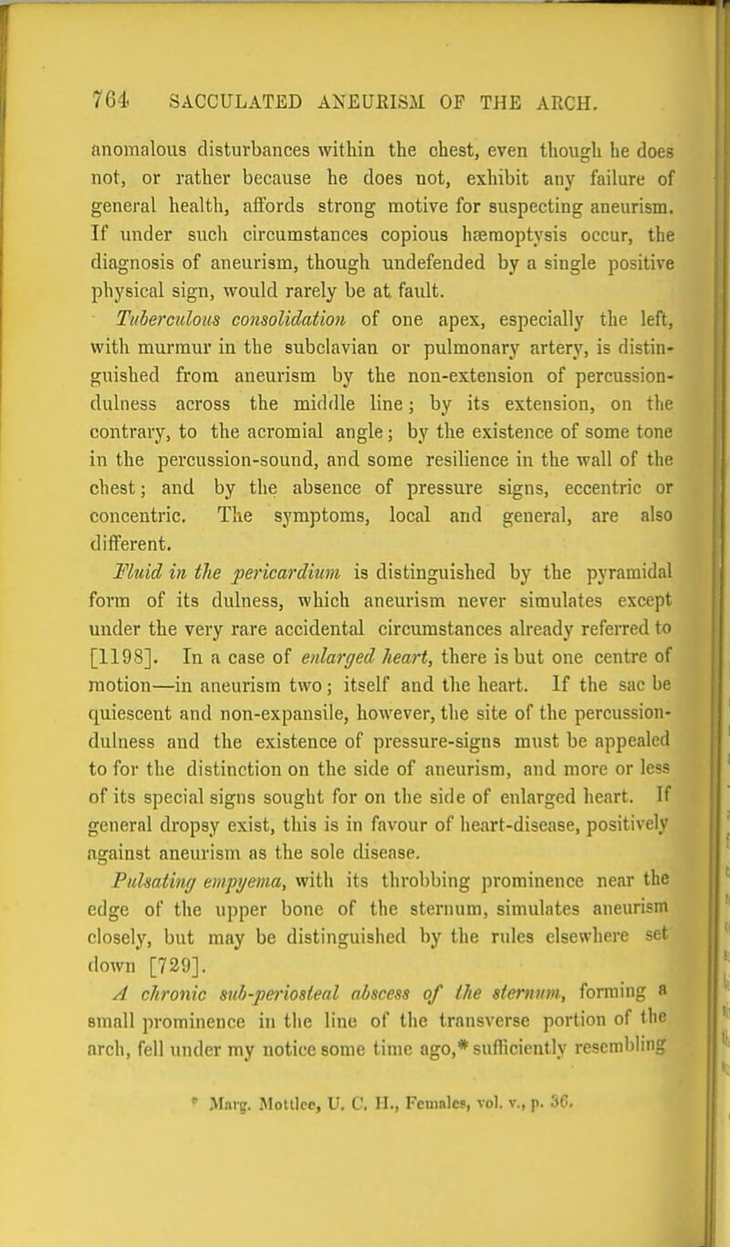 anomalous disturbances within the chest, even though he does not, or rather because he does not, exhibit any failure of general health, affords strong motive for suspecting aneurism. If under such circumstances copious hsemoptysis occur, the diagnosis of aneurism, though undefended by a single positive physical sign, would rarely be at fault. Tuberculous consolidation of one apex, especially the left, with murmur in the subclavian or pulmonary artery, is distin- guished from aneurism by the non-extension of percussion- dulness across the middle line; by its extension, on the contrary, to the acromial angle; by the existence of some tone in the percussion-sound, and some resilience in the wall of the chest; and by the absence of pressure signs, eccentric or concentric. The symptoms, local and general, are also different. Fluid in the pericardium is distinguished by the pyramidal form of its dulness, which aneurism never simulates except under the very rare accidental circumstances already referred to [1198]. In a case of enlarged heart, there is but one centre of motion—in aneurism two; itself and the heart. If the sac be quiescent and non-expansile, however, the site of the percussion- dulness and the existence of pressure-signs must be appealed to for the distinction on the side of aneurism, and more or less of its special signs sought for on the side of enlarged heart. If general dropsy exist, this is in favour of heart-disease, positively against aneurism as the sole disease. Fuhathuj empyema, with its throbbing prominence near the edge of tlie upper bone of the sternum, simulates aneurism closely, but may be distinguished by the rules elsewhere set doAvn [729]. A chronic sub-periosleal abscess of the sternum, forming a small prominence in the line of tlie transverse portion of the arch, fell under my notice some time ago,* sufficiently resembling  M.ng. Molilce, U. C. H., Female*, vol. v., p. 36.