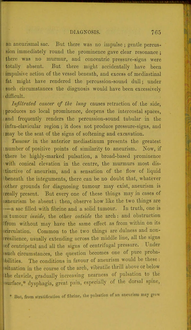 an aneurismal sac. But there was no impulse ; gentle percus- sion immediately round the prominence gave clear resonance ; there was no murmur, and concentric pressure-signs were totally absent. But there might accidentally have been impulsive action of the vessel beneath, and excess of mediastinal fat might have rendered the percussion-sound dull; under such circumstances the diagnosis would have been excessively I difficult. Infiltrated cancel' of the lung causes retraction of the side, I produces no local prominence, deepens the intercostal spaces, ;and frequently renders the percussion-sound tubular in the i infra-clavicular region; it does not produce pressure-signs, and ) may be the seat of the signs of softening and excavation. Tumour in the anterior mediastinum presents the greatest number of positive points of similarity to aneurism. Now, if there be highly-marked pulsation, a broad-based prominence with conical elevation in the centre, the murmurs most dis- .tinctive of aneurism, and a sensation of the flow of liquid beneath the integuments, there can be no doubt that, whatever other grounds for diagnosing tumour may exist, aneurism is ireally present. But every one of these things may in cases of ;;aneurism be absent: then, observe how like the two things are —a sac filled with fibrine and a solid tumour. In truth, one is a tumour inside, the other outside the arch: and obstruction from without may have the same efl'ect as from witliin on its circulation. Common to the two things are dulness and non- rresilience, usually extending across the middle line, all the signs of centripetal and all the signs of centrifugal pressure. Under i-such circumstances, the question becomes one of pure proba- bilities. The conditions in favour of aneurism would be these: situation in the course of the arcli, vibratile thrill above or below I Ik; clavicle, gradually increasing nearness of pulsation to the -urface,* dysphagia, great pain, especially of the dorsal spine. * lJut, from Btratification of fibrine, the pulsation of an aneurism may gn