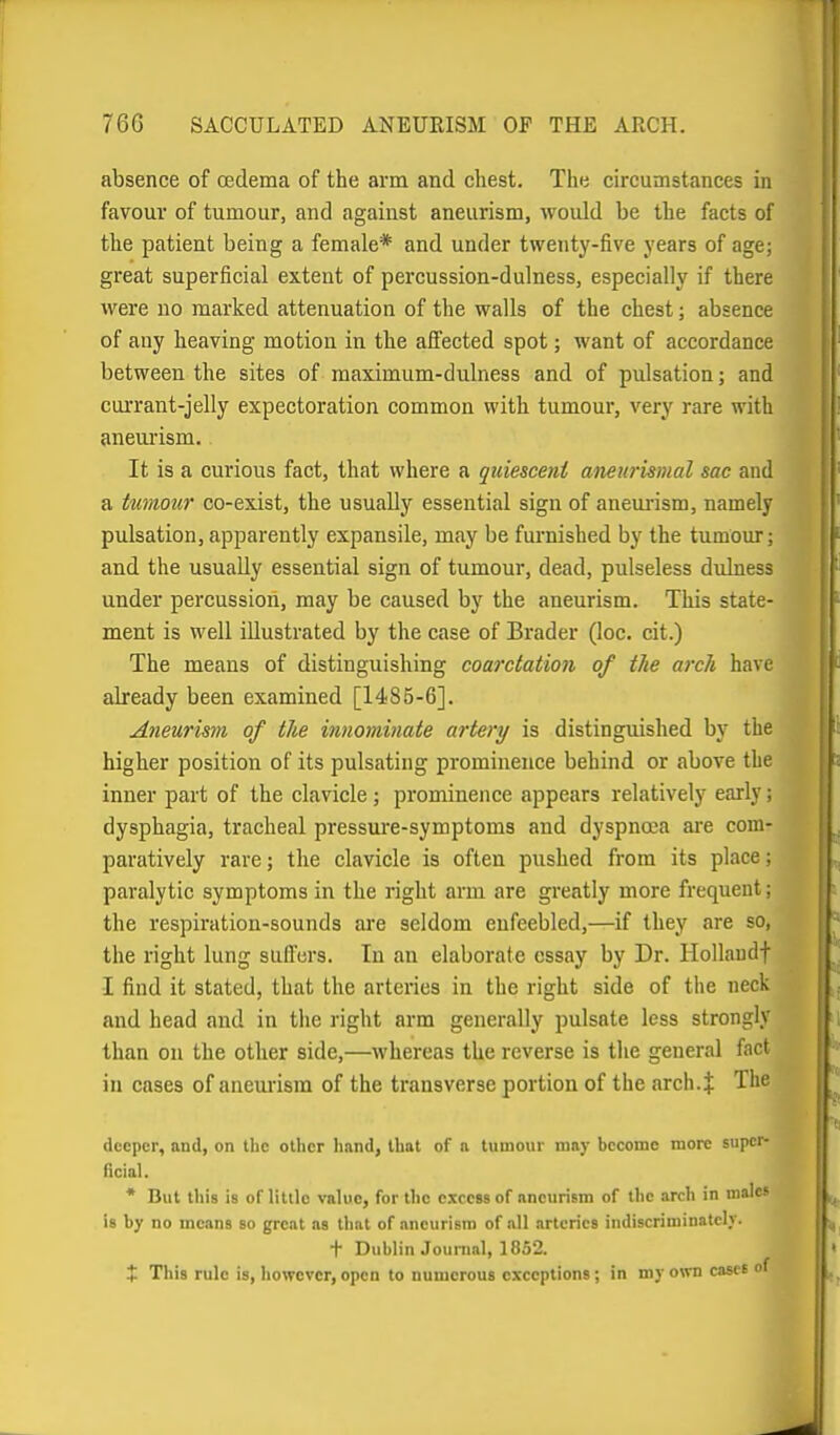 absence of ojdema of the arm and chest. The circumstances in favour of tumour, and agaiust aneurism, would be the facts of the patient being a female* and under twenty-five years of age; great superficial extent of percussion-dulness, especially if there were no marked attenuation of the walls of the chest; absence of any heaving motion in the affected spot; want of accordance between the sites of maximum-dulness and of pulsation; and currant-jelly expectoration common with tumour, very rare with aneui'ism. It is a curious fact, that where a quiescent aneurismal sac and a tumour co-exist, the usually essential sign of anem-ism, namely pulsation, apparently expansile, may be furnished by the tumour; and the usually essential sign of tumour, dead, pulseless dulness under percussion, may be caused by the aneurism. This state- ment is well illustrated by the case of Brader (loc. cit.) The means of distinguishing coarctation of the arch have already been examined [1485-6]. Aneurism of the innominate artery is distingtiished by the higher position of its pulsating prominence behind or above the inner part of the clavicle ; prominence appears relatively early; dysphagia, tracheal pressure-symptoms and dyspnoea are com- paratively rare; the clavicle is often pushed from its place; paralytic symptoms in the right arm are greatly more frequent; the respiration-sounds are seldom enfeebled,—if they are so, the right lung sufl'ers. In an elaborate essay by Dr. Hollaudf I find it stated, that the arteries in the right side of the neck and head and in the right arm generally pulsate less strongly than on the other side,—whereas the reverse is the general fact in cases of aneuiisra of the transverse portion of the arch.J The deeper, and, on tlic other hand, that of a tumour may become more super- , ficial. * But this is of little value, for the excess of aneurism of the arch in males is by no means so great as that of aneurism of nil arteries indiscriminately, t Dublin Journal, 1852. X This rule is, however, open to numerous exceptions; in my own cases of