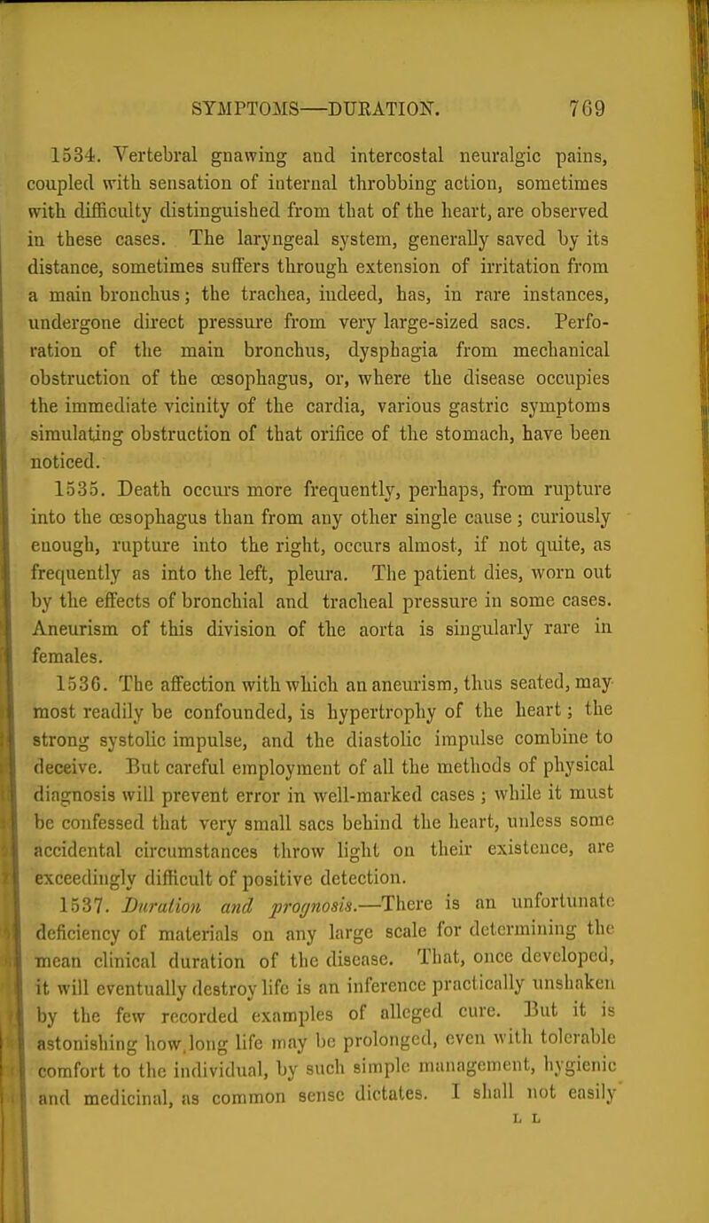 1534. Yertebral gnawing and intercostal neuralgic pains, coupled with sensation of internal throbbing action, sometimes with difficulty distinguished from that of the heart, are observed in these cases. The laryngeal system, generally saved by its distance, sometimes snifers through extension of irritation from a main bronchus; the trachea, iudeed, has, in rare instances, undergone direct pressure from very large-sized sacs. Perfo- ration of the main bronchus, dysphagia from mechanical obstruction of the a3Sophagus, or, where the disease occupies the immediate vicinity of the cardia, various gastric symptoms simulating obstruction of that orifice of the stomach, have been noticed. 1535. Death occui-s more fi-equently, perhaps, from rupture into the oesophagus than from any other single cause ; curiously enough, rupture into the right, occurs almost, if not quite, as frequently as into the left, pleura. The patient dies, worn out by the effects of bronchial and tracheal pressure in some cases. Aneurism of this division of the aorta is singularly rare in females. 1530. The affection with which an aneurism, thus seated, may most readily be confounded, is hypertrophy of the heart; the strong systolic impulse, and the diastolic impulse combine to deceive. But careful employment of all the methods of physical diagnosis will prevent error in well-marked cases ; while it must be confessed that very small sacs behind the heart, unless some accidental circumstances throw light on their existence, are exceedingly difficult of positive detection. 1537. hurulion and prognosis.—Ti\&xQ is an unfortunate deficiency of materials on any large scale for determining the ■ -mean clinical duration of the disease. That, once developed, it will eventually destroy life is an inference practically unshaken by the few recorded examples of alleged cure. But it is astonishing how.long life may be prolonged, even with tolerable comfort to the individual, by such simple management, hygienic and medicinal, as common sense dictates. I shall not easily