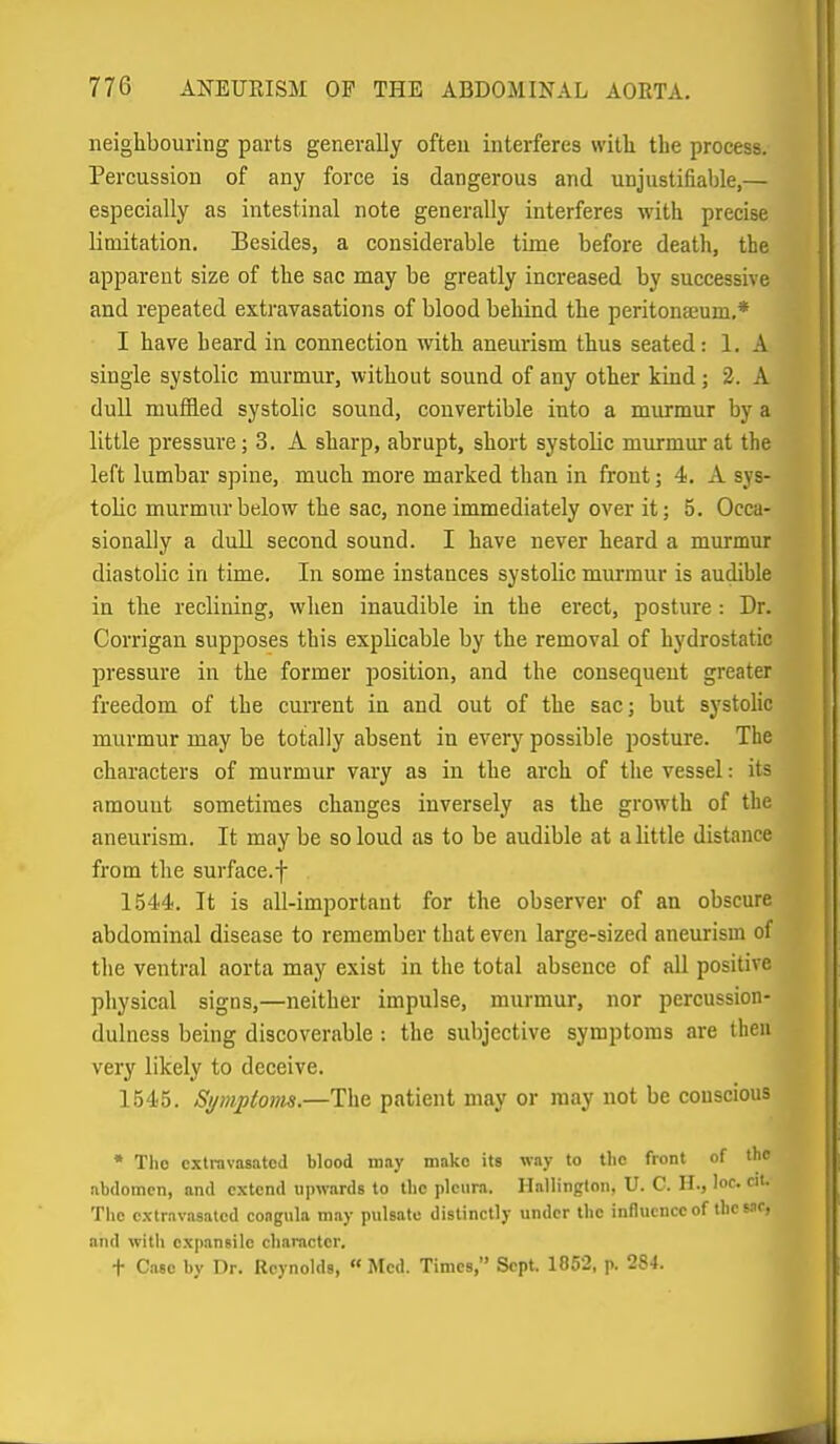 neighbouring parts generally often interferes witli the process. Percussion of any force is dangerous and unjustifiable,— especially as intestinal note generally interferes with precise limitation. Besides, a considerable time before death, the apparent size of the sac may be greatly increased by successive and repeated extravasations of blood behind the peritona;um.* I have heard in connection with aneurism thus seated: 1. A single systolic murmur, without sound of any other kind; 2. A dull muffled systolic sound, convertible into a murmur by a little pressure; 3. A sharp, abrupt, short systolic murmur at the left lumbar spine, much more marked than in front; 4. A sys- tolic murmur below the sac, none immediately over it; 5. Occa- sionally a dull second sound. I have never heard a murmur diastolic in time. In some instances systolic murmur is audible in the reclining, when inaudible in the erect, posture: Dr. Corrigan supposes this explicable by the removal of hydrostatic pressure in the former position, and the consequent greater freedom of the cm-rent in and out of the sac; but systolic murmur may be totally absent in every possible posture. The characters of murmur vary as in the arch of the vessel: its amount sometimes changes inversely as the growth of the aneurism. It may be so loud as to be audible at a little distance from the surface.f 1544. It is all-important for the observer of an obscure abdominal disease to remember that even large-sized aneurism of the ventral aorta may exist in the total absence of all positive physical signs,—neither impulse, murmur, nor percussion- dulness being discoverable : the subjective symptoms are then very likely to deceive. 1545. Symptom.—The patient may or may not be conscious * The cxtravnsatcd blood may make its way to the front of the abdomen, and extend uiiwards to tlic pleura. Hallingtoii, U. C. H., loc. cit. The exlravasatcd coagiila may pulsate distinctly under tbc inHucnce of the s-if, and with expansile character. t Cnsc by Dr. Reynolds, « Med. Times, Sept. 1852, p. 284.