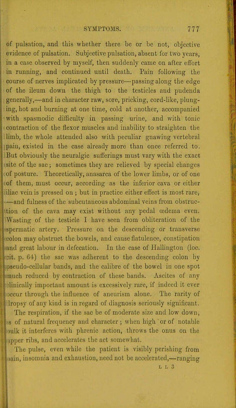 of pulsation, and this whether there be or be not, objective evidence of pulsation. Subjective pulsation, absent for two years, in a case observed by myself, then suddenly came on after effort in running, and continued until death. Pain following the course of nerves implicated by pressure—passing along the edge of the ileum down the thigh to the testicles and pudenda generally,—and in character raw, sore, pricking, cord-like, plung- ing, hot and burning at one time, cold at another, accompanied •with spasmodic difficulty in passing urine, and with tonic ■ contraction of the flexor muscles and inability to straighten the . limb, the whole attended also with peculiar gnawing vertebral ipain, existed in the case already more than once referred to. IBut obviously the neuralgic sufferings must vary with the exact ■site of the sac; sometimes they are relieved by special changes I of posture. Theoretically, anasarca of the lower limbs, or of one (of them, must occur, according as the inferior cava or either iiliac vein is pressed on ; but in practice either effect is most rare, —and fulness of the subcutaneous abdominal veins from obslruc- ition of the cava may exist without any pedal oedema even. Wasting of the testicle I have seen from obliteration of the spermatic artery. Pressure on the descending or transverse I nolon may obstruct the bowels, and cause flatulence, constipation and great labour in defecation. In the case of Hallington (loc. 3it. p. 64) the sac was adherent to the descending colon by ' Dseudo-ccUular bands, and the calibre of the bowel in one spot I miich reduced by contraction of these bands. Ascites of any i :linically important amount is excessively rare, if indeed it ever i jccur through the influence of aneurism alone. The rarity of j Iropsy of any kind is in regard of diagnosis seriously significant. II The respiration, if the sac be of moderate size and low down, I s of natural frequency and character ; when high or of notable I )ulk it interferes with phrenic action, throws the onus on the ; ipper ribs, and accelerates the act somewhat. The pulse, even while the patient is visibly perishing from laiu, insomnia and exhaustion, need not be accelerated,—ranging L L 3