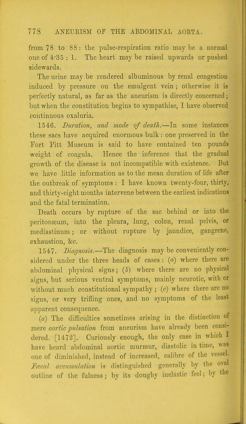 from 78 to 88: the pulse-respiration ratio maybe a normal one of 4'35 : 1. The heart may be raised up^vards or pushed sidewards. The urine may be rendered albuminous by renal congestion induced by pressure on the emulgent vein ; otherwise it is perfectly natural, as far as the aneurism is directly concerned; but when the constitution begins to sympathise, I have observed continuous oxaluria. 1546. Duration, and mode of death.—In some instances these sacs have acquired enormous bulk : one preserved in the Port Pitt Museum is said to have contained ten pounds weight of coagula. Hence the inference that the gradual growth of the disease is not incompatible with existence. But we have little information as to the mean duration of life after the outbreak of symptoms : I have known twenty-four, thirty, and thirty-eight months intervene between the earliest indications and the fatal termination. Death occurs by rupture of the sac behind or into the peritonaeum, into the pleura, lung, colon, renal pelvis, or mediastinum; or without rupture by jaundice, gangrene, exhaustion, &c. 1547. Diagnosis.—The diagnosis may be conveniently con- sidered under the three heads of cases : (a) where there are abdominal physical signs; (5) where there are no physical signs, but serious ventral symptoms, mainly neurotic, with or without much constitutional sympathy ; (c) where there are no signs, or very trifling ones, and no symptoms of the least apparent consequence. {a) The difficulties sometimes arising in the distinction of mere aortic pulsation from aneurism have already been consi- dered. [1472]. Curiously enough, the only case in which I have heard abdominal aortic murmur, diastolic in time, was one of diminished, instead of increased, calibre of the vessel. FcEcal accnmulation is distinguished generally by the oval outline of the fulness; by its doughy inelastic feel; by the