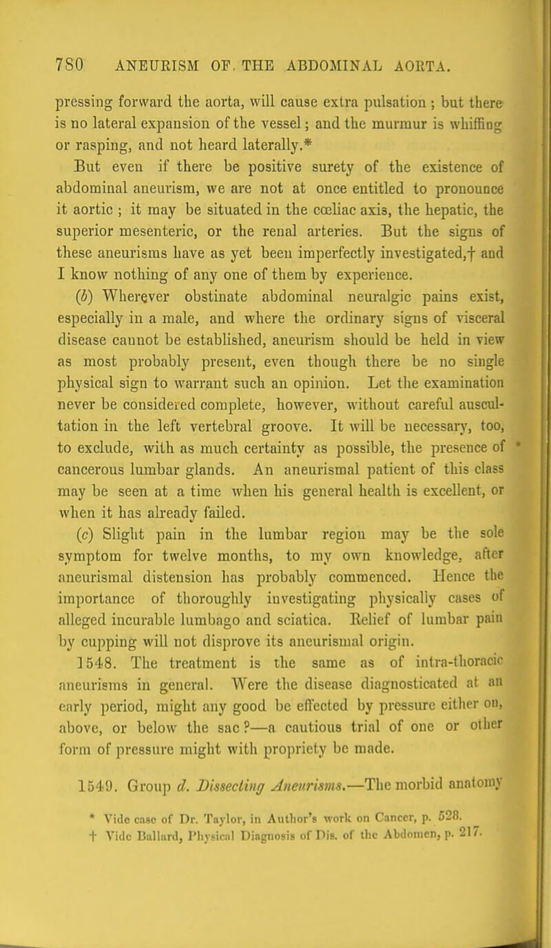 pressing forward the aorta, will cause extra pulsation ; but there is no lateral expansion of the vessel; and the murmur is whiffing or rasping, and not heard laterally.* But even if there be positive surety of the existence of abdominal aneurism, we are not at once entitled to pronounce it aortic ; it may be situated in the cajliac axis, the hepatic, the superior mesenteric, or the renal arteries. But the signs of these aneurisms have as yet been imperfectly investigated,f and I know nothing of any one of them by experience. (5) Wherever obstinate abdominal neuralgic pains exist, especially in a male, and where the ordinary signs of visceral disease cannot be established, aneurism should be held in view as most probably present, even though there be no single physical sign to warrant such an opinion. Let the examination never be considered complete, however, without careful auscul- tation in the left vertebral groove. It will be necessary, too, to exclude, with as much certainty as possible, the presence of * cancerous lumbar glands. An aneurismal patient of this class may be seen at a time when his general health is excellent, or when it has already failed. (c) Slight pain in the lumbar region may be the sole symptom for twelve months, to my own knowledge, after aneurismal distension has probably commenced. Hence the importance of thoroughly investigating physically cases of alleged incurable lumbago and sciatica. Exilief of lumbar pain by cupping will not disprove its aneurismal origin. 3548. The treatment is the same as of intra-thoracir aneurisms in general. Were the disease diagnosticated at an early period, might any good be ed'ected by pressure either on, above, or below the sac ?—a cautious trial of one or other form of pressure might with propriety be made. 1549. Group d. Bissecling Anenrisms,—The morbid anatomy * Vide case of Dr. Taylor, in Autlior's work on Cancer, p. 528. + Vide Ballard, Pliyficiil Diagnosis of Die. of the Abdomen, p. 217.