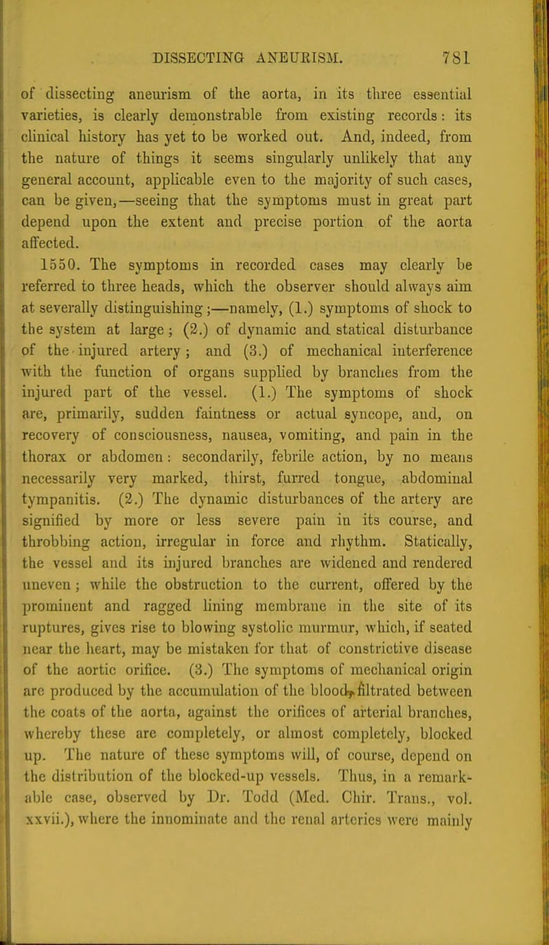 of dissecting aneurism of the aorta, in its three essential \'arieties, is clearly demonstrable fi'om existing records: its clinical liistory has yet to be worked out. And, indeed, from the nature of things it seems singularly unlikely that any general account, applicable even to the majority of such cases, can be given,—seeing that the symptoms must in great part depend upon the extent and precise portion of the aorta affected. 1550. The symptoms in recorded cases may clearly be referred to three heads, which the observer should always aim at severally distinguishing;—namely, (1.) symptoms of shock to the system at large; (2.) of dynamic and statical distmrbance of the-injured artery; and (3.) of mechanical interference with the function of organs supplied by branches from the injured part of the vessel. (1.) The symptoms of shock are, primai-ily, sudden faintness or actual syncope, and, on recovery of consciousness, nausea, vomiting, and pain in the thorax or abdomen: secondarily, febrile action, by no means necessarily very marked, thirst, furred tongue, abdominal tympanitis. (3.) The dynamic disturbances of the artery are signified by more or less severe pain in its course, and throbbing action, irregular in force and rhythm. Statically, the vessel and its injured branches are widened and rendered uneven; while the obstruction to the current, offered by the prominent and ragged lining membrane in the site of its ruptures, gives rise to blowing systolic murmur, which, if seated near the heart, may be mistaken for that of constrictive disease of the aortic orifice. (3.) The symptoms of mechanical origin arc produced by the accumulation of the bloodj.filtrated between the coats of the aorta, against the orifices of arterial branches, whereby these are completely, or almost completely, blocked up. The nature of these symptoms will, of course, depend on the distribution of the blocked-up vessels. Thus, in a remark- able case, observed by Dr. Todd (Med. Chir. Trans., vol. xxvii.), where the innominate and the renal arteries were mainly