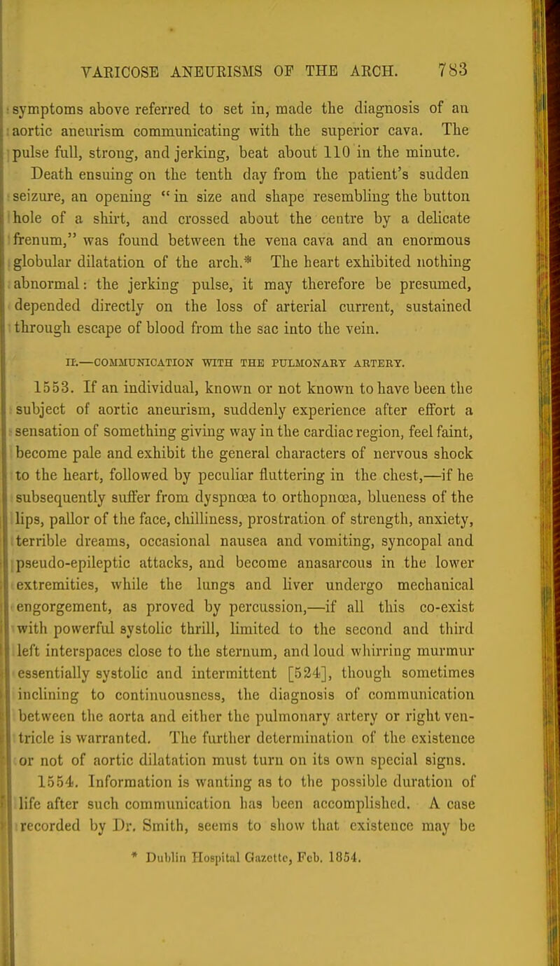 symptoms above referred to set in, made the diagnosis of an aortic aneurism communicating with the superior cava. The pulse full, strong, and jerking, beat about 110 in the minute. Death ensuing on the tenth day from the patient's sudden seizure, an opening  in size and shape resembling the button hole of a shirt, and crossed about the centre by a delicate frenum, was found between the vena cava and an enormous globular dilatation of the arch.* The heart exhibited nothing abnormal: the jerking pulse, it may therefore be presumed, depended directly on the loss of arterial current, sustained through escape of blood from the sac into the vein. n.—COlIMUinCATION WITH THE PULMONAET AETERT. 1553. If an individual, known or not known to have been the : subject of aortic aneurism, suddenly experience after effort a - sensation of something giving way in the cardiac region, feel faint, become pale and exhibit the general characters of nervous shock to the heart, followed by peculiar fluttering in the chest,—if he subsequently suffer from dyspnoea to orthopnoea, blueness of the lips, pallor of the face, chilliness, prostration of strength, anxiety, I terrible dreams, occasional nausea and vomiting, syncopal and ; pseudo-epileptic attacks, and become anasarcous in the lower extremities, while the lungs and liver undergo mechanical ■ engorgement, as proved by percussion,—if all this co-exist with powerful systolic thrill, limited to the second and third .left interspaces close to the sternum, and loud wliirring murmur ■ essentially systolic and intermittent [524], though sometimes 1 inclining to continuousncss, the diagnosis of communication : between the aorta and either the pulmonary artery or right ven- ttricle is warranted. The further determination of the existence cor not of aortic dilatation must turn on its own special signs. 1554, Information is wanting as to the possible duration of ilife after such communication has been accomplished. A case irecorded by Dr. Smith, seems to show that existence may be * Dublin Hospital Gazette, Feb. 1854.