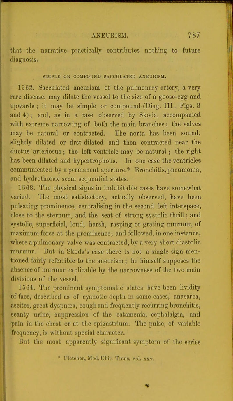 that the narrative practically contributes nothing to future diagnosis. SIMPLE OE COMPOUND SACCULATED ANEUBISM. 1562. Sacculated aneurism of the pulmonary artery, a very rare disease, may dilate the vessel to the size of a goose-egg and upwards; it may be simple or compound (Diag. III., Figs. 3 and 4); and, as in a case observed by Skoda, accompanied with extreme narrowing of both the main branches ; the valves may be natural or contracted. The aorta has been sound, slightly dilated or first dilated and then contracted near the ductus ■ arteriosus ; the left ventricle may be natural; the right has been dilated and hypertrophous. In one case the ventricles commvmicated by a permanent aperture.* Bronchitis,pneumonia, and hydrothorax seem sequential states. 1.563. The physical signs in indubitable cases have somewhat varied. The most satisfactory, actually observed, have been pulsating prominence, centralising in the second left interspace, close to the sternum, and the seat of strong systolic thrill; and systolic, superficial, loud, harsh, rasping or grating murmur, of maximum force at the prominence; and followed, in one instance, where a pulmonary valve was contracted, by a very short diastolic murmur. But in Skoda's case there is not a single sign men- tioned fairly referrible to the aneurism; he himself supposes the absence of murmur explicable by the narrowness of the two main divisions of the vessel. 1564. The prominent symptomatic states have been lividity of face, described as of cyanotic depth in some cases, anasarca, ascites, great dyspnoea, cough and frequently recurring bronchitis, scanty urine, suppression of the catamenia, cephalalgia, and pain in the chest or at the epigastrium. The pulse, of variable frequency, is without special character. But the most apparently significant symptom of the series * Fletcher, Med. Chir. Trans, vol. .\,\v,