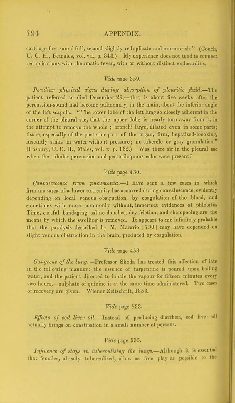 cartilage first sound full, second slightly reduplicate and murmiiriBh. (Couch, U. C. H., Females, vol. vii., p. 343.) My experience docs not tend to connect reduplications vdlh iheumalic fever, with or without distinct endocarditis. Vide page 359. Peculiar pJiysical signs during absorption of pleuritic fluid.—The patient referred to died December 29,—that is ahout five weeks after the percussion-sound had become pulmonary, in the main, about the inferior angle of the left scapula.  The lower lobe of the left lung so closely adherent in the corner of the pleural sac, that the upper lobe is nearly torn away from it, in the attempt to remove the whole ; bronchi large, dilated even in some parts; tissue, especially of the posterior part of the organ, firm, hepatized-loooking, instantly sinks in water without pressure; no tubercle or gray granulation. (Fosbury, U. C. H., Males, vol. x. p. 132.) Was there air in the pleural Eac when the tubular percussion and pectoriloquous echo were present.' Vide page 430. Convalescence from pneumonia.—I have seen a few cases in which firm anasarca of a lower extremity has occurred during convalescence, evidently depending on local venous obstruction, by coagulation of the blood, and sometimes with, more commonly without, imperfect evidences of phlebitis. Time, careful bandaging, saline douches, dry friction, and shampooing arc the means by which the swelling is removed. It appears to me infinitely probable that the paralysis described by M. Macario [790] may have depended on slight venous obstruction in the brain, produced by coagulation. Vide page 458. Gamgrene of the lung.—PiofessoT Skoda has treated this affection of late in the following manner: the essence of turpentine is poured upon boilinj: water, and the patient directed to inhale the vapour for fifteen minutes every two hours,—8ulj)hate of quinine is at the same time administered. Two cascf of recovery are given. Wiener Zeitschrift, I8S3. Vide page 533. Effects of cod liver oil.—Instead of producing diarrhoea, cod liver oil actually brings on constipation in a small number of iKsreons. Vide page 535. Influence of stays in tubercidising the lungs.—Although it is essential that females, already tubcrculised, allow as free ]>]ny as possible to the