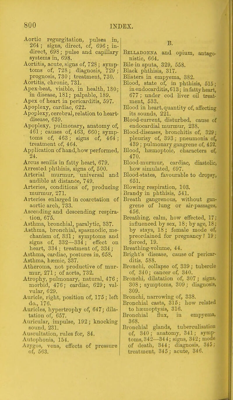 Aortic regurgitation, pulses in, 264 ; signs, direct, of, 696 ; in- direct, 698; pulse and capillary systems in, 698. Aortitis, acute, signs of, 728 ; symp- toms of, 728; diagnosis, 729 ; prognosis, 730 ; treatment, 730. Aortitis, chronic, 731. Apex-beat, visible, in health, 180; in disease, 181; palpable, 189. Apex of heart in pericarditis, 597. Apoplexy, cardiac, 622. Apoplexy, cerebral, relation to heart- disease, 639. Apoplexy, pulmonary, anatomy of, 46] ; causes of, 463, 660; symp- toms of, 463; signs of, 464; treatment of, 464. Application of hand,how performed, 24. Arcus senDis in fatty heart, 679. Arrested phthisis, signs of, 500. Arterial murmur, universal and audible at distance, 749. Arteries, conditions of, producing murmur, 271. Arteries enlarged in coarctation of aortic arch, 733. Ascending and descending respira- tion, 675. Asthma, bronchial, paralytic, 337. Asthma, bronchial, spasmodic, me- chanism of, 331; symptoms and signs of, 332—334 ; effect on heart, 334 ; treatment of, 334; Asthma, cardiac, postures in, 658, Asthma, haemic, 337. Atheroma, not productive of mur- mur, 271; of aorta, 732. Atrophy, pulmonary, natural, 476 ; morbid, 470; cardiac, 629; val- vular, 629. Auricle, right, position of, 175; left do., 176. Auricles, liypertrophy of, 647; dila- tation of, 657. Auricular, impulse, 192 ; knocking sound, 231. Auscultation, rules for, 84. Autophonia, 154. Azygos, vena, effects of pressure of, 563. B. Belladonna and opium, antago- nistic, 664. Bile in sputa, 329, 558. Black phthisis, 317. Blisters in empyema, 382. Blood, state of, in phthisis, 515; in endocarditis, 613; in fatty heart, 677; under cod hver oil treat- ment, 533. Blood in heart, quantity of, affecting its sounds, 221. Blood-current, disturbed, cause of endocardial murmm*, 238. Blood-diseases, bronchitis of, 329; pleurisy of, 393; pneumonia ol, 439 ; pulmonary gangrene of, 452. Blood, haemoptoic, characters of, 470. Blood-murmur, cardiac, diastolic, how simulated, 697. Blood-states, favoiu'able to dropsy, 651. Blowing respu-ation, 103. Brandy in phthisis, 541. Breath gangrenous, without gan- grene of lung or air-passages, 456. Breathing, calm, how effected, 17; iufluenced by sex, 18; by age, 18; by stays, 18 ; female mode of, preordained for pregnancy ? 19 : forced, 19. Breathing-volume, 44. Brighfs disease, cause of pericar- ditis, 588. Bronchi, collapse of, 339; tubercle of, 340; cancer of, 340. Bronchi, dilatation of, 307; signs. 308 ; symptoms, 309 ; diagnosis, 309. Bronchi, narrowing of, 338. Bronchial casts, 315; how relatetl to hicmoptysis, 316. Bronchial flux, in empvemn, 368. Bronchial glands, tuberculisation of, 340; anntomj-, 341; symp- toms, 342—344; signs, 342; mode of death, 344; diagnosis, 345; treatment, 345; acute, 340.