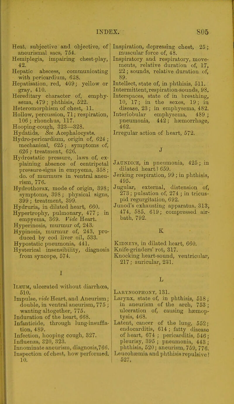 Heat, subjective and objective, of aneui'ismal sacs, 754. Hemiplegia, impairing chest-play, 42. Hepatic abscess, communicating with pericardium, 628. Hepatisation, red, 409; yellow or gray, 410. Hereditary chai'acter of, emphy- sema, 479; phthisis, 622. Heteromorphism of cheat, 11. Hollow, percussion, 71; respiration, 106 ; rhonchus, 117. Hoopmg-cough, 323—328. Hydatids. See Acephalocysts. Hydro-pericardium, origin of, 624 ; mechanical, 625; symptoms of, 6.26 treatment, 026. Hydrostatic pressure, laws of, ex- plaining absence of centripetal pres'aure-signs in empyema, 358 ; do. of murmurs in ventral aneu- rism, 776. Hydrothoi-ax, mode of origin, 398; symptoms, 398; physical signs, 399; treatment, 399. Hydruria, in dilated heart, 660. Hypertrophy, pulmonary, 477; in empyema, 369. Vide Heart. Hyperinosis, murmur of, 243. Hypinosis, murmur of, 243, pro- duced by cod liver oil, 533. Hypostatic pneumonia, 441. Hysterical insensibility, diagnosis from syncope, 574. I Tlkum, ulcerated without diarrhoea, 510. Impulse, vide Heart, and Aneurism; double, in ventral aneurism, 775 ; wanting altogether, 775. Induration of the heart, 668. Infanticide, through lung-insuffla- tion, 489. Infection, hooping cough, 327. Influenza, S20, 323. Innominate aneurism, diagnosis,766. Inspection of chest, how performed. 10. Inspiration, depressing chest, 25; musculai' force of, 48. Inspiratory and respiratory, move- ments, relative duration of, 17, 22 ; sounds, relative duration of, 89. Intellect, state of, in phthisis, 511. Intermittent,respiration-sounds, 98. Interspaces, state of in bren thing, 10, 17; in the sexes, 19; in disease, 23; in emphysema, 482. Interlobular emphysema, 489 ; pneumonia, 442; hsemorrhage, 462. Irregular action of heart, 572. J Jaundice, in pneumonia, 426 ; in dilated heart? 669. Jerking i-espiration, 99 ; in phthisis, 496. Jugulai', external, distension of, 273; pulsation of, 274 ; in tricus- pid regurgitation, 692. Junod's exhausting apparatus, 313, 474, 586, 619; compressed air- bath, 792. K Kidneys, in dilated heart, 660. Knife-grinders' rot, 317. Knocking heart-sound, ventricular, 217; auricular, 231. L Larynoophony, 131. Larynx, state of, in phthisis, 518; in aneurism of the arch, 753; ulceration of, causing hojmop- tysirt, 468. Latent, cancer of the lung, 552; endocarditis, 614 ; fatty disease of heart, 674 ; pericarditis, 546; pleurisy, 395 ; pneumonia, 443 ; phthisis, 620; aneurism, 769, 776. I Leucohaimia and phthisis repulsive' I 627.