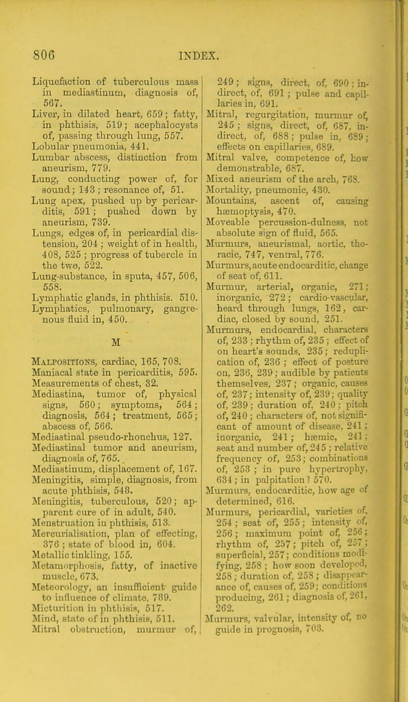 Liquefaction of tuberculous mass in mediastinum, diagnosis of, 567. Liver, in dilated heart, 659; fatty, in plithisis, 519; acephalocysts of, passing through lung, 557. Lobular pneumonia, 441. Lumbar abscess, distinction from aneurism, 779. Lung, conducting power of, for sound; 143 ; resonance of, 51. Lung apex, pushed up by pericar- ditis, 591; pushed down by aneurism, 739. Lungs, edges of, in pericardial dis- tension, 204 ; weight of in health, 408, 525 ; progress of tubercle in the two, 522. Lung-substance, in sputa, 457, 506, 558. Lymphatic glands, in phthisis. 510. Lymphatics, pulmonary, gangre- nous fluid in, 450. M Malpositions, cardiac, 165, 708. Maniacal state in pericarditis, 595. Measurements of chest, 32. Mediastina, tumor of, physical signs, 560; symptoms, 564; diagnosis, 664 ; treatment, 565; abscess of, 566. Mediastinal pseudo-rhonchus, 127. Mediastinal tumor and aneurism, diagnosis of, 765.. Mediastinum, displacement of, 167. Meningitis, simple, diagnosis, from acute phthisis, 548. Meningitis, tuberculous, 520; ap- parent cure of in adult, 540. Menstruation in plithisis, 513. Mercurialisation, plan of effecting, 376 ; state of blood in, 604. Metallic tinkling, 155. Metamorphosis, fatty, of inactive muscle, 673. Meteorology, an insufficient' guide to influence of climate, 789. Micturition in phthisis, 517. Mind, state of in phthisis, 611. Mitral obstmction, murmur of, ] 249 ; signs, direct, of, 690 ; in- du-ect, of, 691 ; pulse and capil- laries in, 691. Mitral, regurgitation, murmur o^ 245 ; signs, direct, of, 087, in- direct, of, 688; pulse in, 689; effects on capillaries, 689. Mitral valve, competence of, how demonstrable, 687. Mixed anem-ism of the arch, 768. Mortality, pneumonic, 430. Mountains, ascent of, causing hajmoptysis, 470. Moveable percussion-dulness, not absolute sign of fluid, 565. Murmm-s, aneurismal, aortic, tho- racic, 747, ventral, 776. Murmm-s, acute endocai-ditic, change of seat of, 611. Murmm-, arterial, organic, 271; inorganic, 272; cardio-vasciilar, heard thi-ough lungs, 162, cai-- diac, closed by sound, 251. Murmurs, endocardial, characters of, 233 ; rhythm of, 235 ; effect of on heart's sounds, 235; redupli- cation of, 236 ; effect of posture on, 236, 239; audible by patients themselves, 237; organic, causes of, 237; intensity of, 239; quaUty of, 289 ; duration of, 240 ; pitch of, 240 ; characters of, not signifi- cant of amount of disease, 241 ; inorganic, 241; hromic, 241; seat and number of, 245 ; relative frequency of, 253; combinations of, 253 ; in pure hypertrophy, 634 ; Ln palpitation ? 570. Murmui's, endocarditic, how age of determined, 616. Murmui's, pericardial, varieties of, 254 ; seat of, 255 : intensity of, 256 ; maxinnuu point of, 256; rhythm of, 257; pitch of, 257 ; superficial, 257: conditions modi- fying, 258 ; how soon developed, 258; duration of, 258 ; disapi)car- ance of, causes of, 259: conditions producing, 261; diagnosis of, 261, 262. JInrraurs, valvular, intensity of, no guide in prognosis, 70.3.