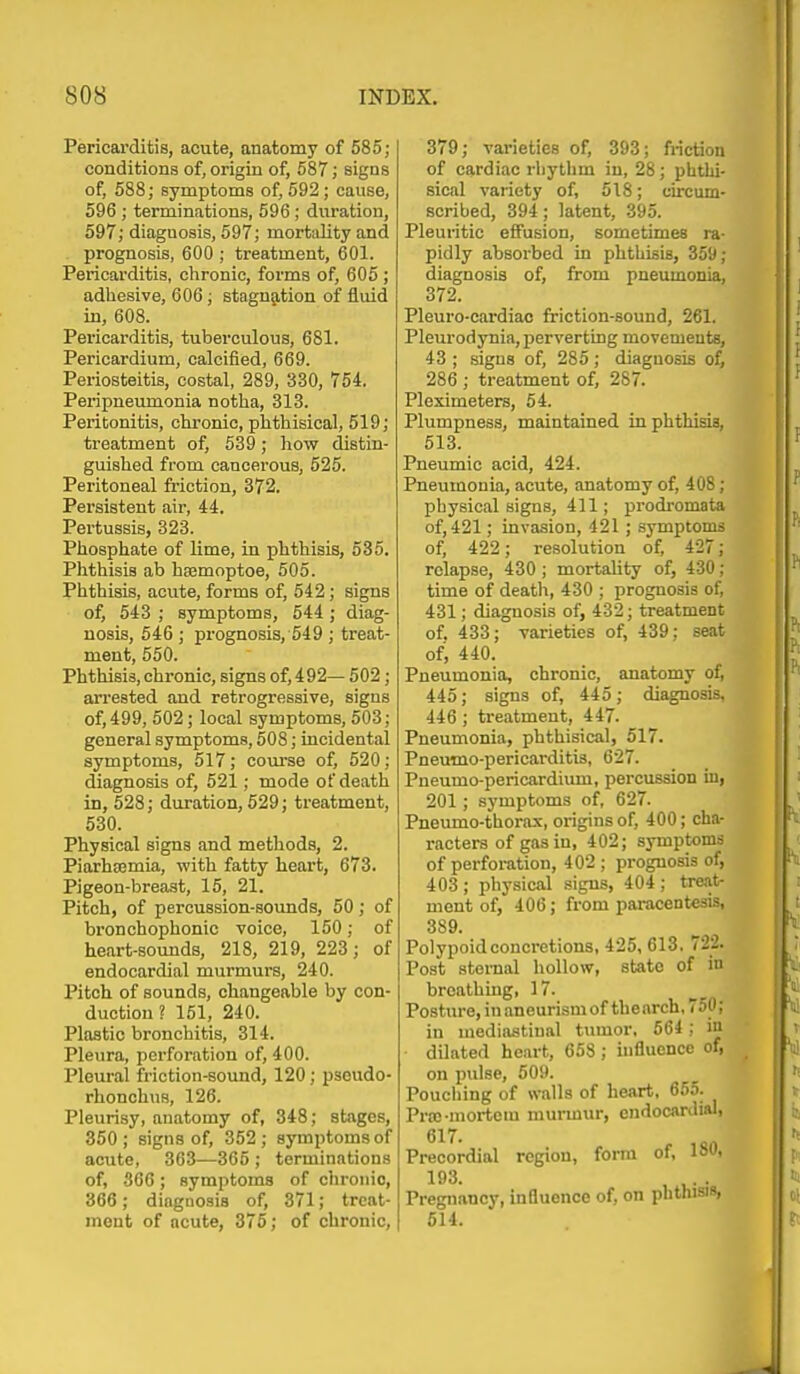 Pericarditis, acute, anatomy of 585; conditions of, origin of, 587; signs of, 588; symptoms of, 692; cause, 596 ; terminations, 596; duration, 597; diagnosis, 597; mort<dity and prognosis, 600 ; treatment, 601. Pericarditis, clironic, forms of, 605 ; adhesive, 606; stagn5,tion of fluid in, 608. Pericarditis, tuberculous, 681. Pericardium, calcified, 669. Periosteitis, costal, 289, 330, 754. Pei-ipneumonia notha, 313. Peritonitis, chronic, phthisical, 519; treatment of, 539 ; how distin- guished from cancerous, 525. Peritoneal fi-iction, 372. Persistent air, 44. Pertussis, 323. Phosphate of lime, in phthisis, 535. Phthisis ab hsemoptoe, 505. Phthisis, acute, forms of, 542; signs of, 543 ; symptoms, 544 ; diag- nosis, 546 ; prognosis, 549 ; treat- ment, 650. Phthisis, chronic, signs of, 492— 502; arrested and retrogressive, signs of, 499, 602; local symptoms, 503; general symptoms, 508; incidental symptoms, 617; course of, 520; diagnosis of, 521; mode of death in, 528; duration, 529; treatment, 530. Physical signs and methods, 2. Piarhsemia, with fatty heart, 673. Pigeon-breast, 16, 21. Pitch, of percussion-sounds, 50; of bronchophonic voice, 150; of heart-sounds, 218, 219, 223; of endocardial murmurs, 240. Pitch of sounds, changeable by con- duction ? 151, 240. Plastic bronchitis, 314. Pleura, perforation of, 400. Pleural friction-sound, 120; psoudo- rhonohus, 126. Pleurisy, anatomy of, 348; stages, 360; signs of, 352; symptoms of acute, 363—365 ; terminations of, 306; symptoms of chronic, 366; diagnosis of, 371; treat- ment of acute, 375; of chronic. 379; varieties of, 393; friction of cardiac rliythm in, 28; phthi- sical variety of, 518; circum- scribed, 394; latent, 395. Pleuritic effusion, sometimes ra- pidly absorbed in phthisis, 359; diagnosis of, from pneumonia, 372. Pleuro-cardiao friction-sound, 261. Pleurodynia, perverting movements, 43 ; .signs of, 285; diaguosis of, 286 ; treatment of, 287. Pleximeters, 54. Plumpness, maintained inphthisia, 513. Pneumio acid, 424. Pneumonia, acute, anatomy of, 408; physical signs, 411; prodromata of, 421; invasion, 421 ; symptoms of, 422; resolution of, 427; relapse, 430 ; mortality of, 430; time of death, 430 ; prognosis of, 431; diagnosis of, 432; treatment of. 433; varieties of, 439; seat of, 440. Pneumonia, chronic, anatomy of, 445; signs of, 445; diagnosis, 446 ; treatment, 447. Pneumonia, phthisical, 617. Pnemno-pericarditis, 627. Pneumo-pericardium, percussion in, 201 ; symptoms of, 627. Pneumo-thorax, origins of, 400; cha- racters of gas in, 402; symptoms of perforation, 402 ; prognosis of, 403 ; physical signs, 404 ; treat- ment of, 406; from paracentesis, 389. Polypoid concretions, 425, 613. 722. Post sternal hollow, state of in breathing, 17. Posture,inaneurismof thearch,750; in mediastinal tumor, 564 ; in dilated heart, 668; uifluonce of, on pulse, 509. Pouching of walls of heart, 655. Pra;-mortem murmur, endocardial, 6X7 Precordial region, form of, 180, 193. Pregnancy, influence of, on phthisis, 614.