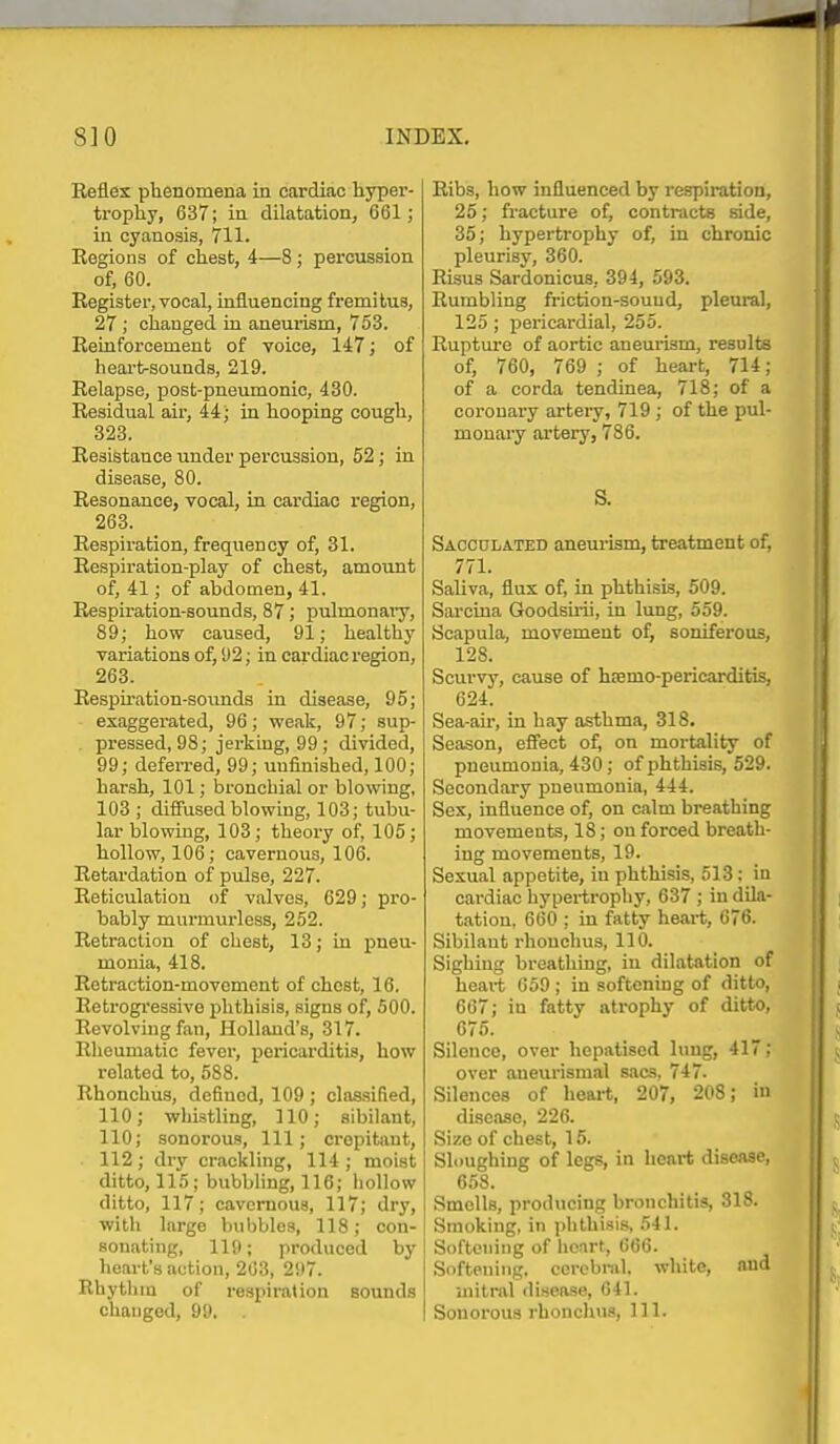 Reflex phenomena in cardiac hyper- trophy, 637; in dilatation, 661; in cyanosis, 711. Regions of chest, 4—8; percussion of, 60. Register, vocal, influencing fremitus, 27 ; changed in aneui-ism, 753. Reinforcement of voice, 147; of heart-sounds, 219. Relapse, post-pneumonic, 430. Residual air, 44; in hooping cough, 323. Resistance under percussion, 52; in disease, 80. Resonance, vocal, in cardiac region, 263. Respiration, frequency of, 31. Respiration-play of chest, amount of, 41; of abdomen, 41. Respiration-sound.s, 87; pulmonaiy, 89; how caused, 91; healthy variations of, 92; in cardiac region, 263. Respu-ation-sounds in disease, 95; exaggerated, 96; weak, 97; sup- pressed, 98; jerking, 99; divided, 99; deferred, 99; unfinished, 100; harsh, 101; hronchial or blowing, 103 ; diffused blowing, 103; tubu- lar blowing, 103; theory of, 105; hollow, 106; cavernous, 106. Retardation of pulse, 227. Reticulation of valves, 629; pro- bably murmurless, 252. Retraction of chest, 13; in pneu- monia, 418. Retraction-movement of chest, 16. Retrogressive phthisis, signs of, 500. Revolving fan, Holland's, 317. Rheumatic fever, pericarditis, how related to, 588. Rhonchus, defined, 109 ; claasified, 110; whistling, 110; sibilant, 110; sonorous. 111; crepitant, 112; dry crackling, 114 ; moist ditto, 115; bubbling, 116; iiollow ditto, 117; cavernous, 117; dry, with large bubbles, 118; con- souatiug, 119; produced by heart's action, 203, 297. Rhythm of respiration sounds changed, 99, , Ribs, how influenced by respiration, 25; fracture of, contracts side, 35; hypertrophy of, in chronic pleurisy, 360. Risus Sardonicus, 394, 593. Rumbling friction-sound, pleural, 125 ; pericardial, 255. Ruptm-e of aortic aneuiism, results of, 760, 769 ; of heart, 714; of a corda tendinea, 718; of a coronary artery, 719; of the pul- monary artery, 786. S. Sacculated aneui-ism, treatment of, 771. Saliva, flux of, in phthisis, 509. Sarcina Goodsiiii, in lung, 559. Scapula, movement of, soniferous, 128. Scurvy, cause of haemo-pericarditis, 624. Sea-ah% in hay asthma, 318. Season, eflfect of, on mortality of pneumonia, 430; of phthisis, 529. Secondary pneumonia, 444. Sex, influence of, on calm breathing movements, 18; on forced breath- ing movements, 19. Sexual appetite, in phthisis, 513; in cardiac hypertrophy, 637 ; in dila- tation, 660 ; in fatty heart, 676. Sibilant rhouchus, 110. Sighing breathing, in dilatation of heart G59 ; in softening of ditto, 667; in fatty atrophy of ditto, 675. Silence, over hepatised lung, 417; over aneurismal sacs, 747. Silences of heart, 207, 208; in disease, 226. Size of chest, 15. Sloughing of legs, in heart disease, 658. Smells, producing bronchitis, 318. Smoking, in i)hthisi8, 541. Softening of lieart, 666. Softening, cerebral, white, and uiitTOl disease, 641. Sonorous rhonchus, 111.