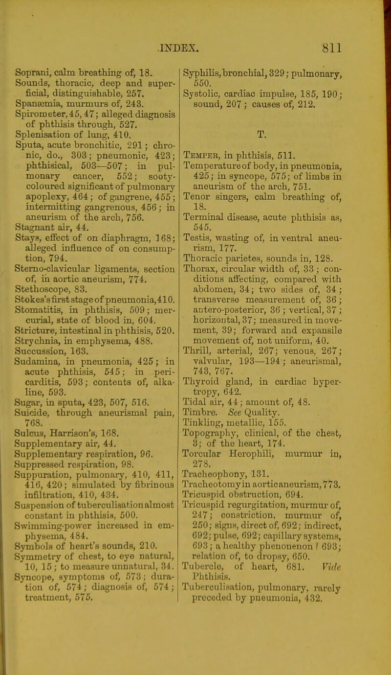 Soprani, calm breathing of, 18. Sounds, thoracic, deep and Buper- ficial, distinguishable, 267. Spaneemia, mui-murs of, 243. Spii-ometer, 45,47; alleged diagnosis of phthisis through, 527. Splenisation of lung, 410. Sputa, acute bronchi tic, 291; chro- nic, do., 303 ; pneumonic, 423; phthisical, 603—507; in pul- monary cancer, 652; sooty- coloured significant of pulmonary apoplexy, 464; of gangrene, 455; intermitting gangrenous, 456 ; in aneurism of the arch, 756. Stagnant air, 44. Stays, effect of on diaphragm, 168; alleged influence of on consump- tion, 794. Stemo-clavicular ligaments, section of, iii aortic aneurism, 774. Stethoscope, 83. Stokes's first stage of pneumonia, 410. Stomatitis, in phthisis, 509; mer- curial, state of blood in, 604. Stricture, intestinal in phthisis, 520. Strychnia, in emphysema, 488. Succussion, 163. Sudamina, in pneumonia, 425; in acute phthisis, 645; in peri- carditis, 593; contents of, alka- line, 593. Sugar, in sputa, 423, 507, 516. Suicide, through aneurismal pain, 768. Sulcus, Harrison's, 168. Supplementary air, 44. Supplementary respiration, 96. Suppressed respiration, 98. Suppuration, pulmonai-y, 410, 411, 416, 420; simulated by fibrinous infiltration, 410, 434. Suspension of tuberculisationalmost constant in phthisis, 500. Swimming-power increased in em- physema, 484. Symbols of heart's sounds, 210. Symmetry of chest, to eye natural, 10, 16; to measure unnatural, 34. Syncope, symptoms of, 573; dura- tion of, 574; diagnosis of, 574 ; treatment, 576. Syphilis, bronchial, 329; pulmonary, 550. Systolic, cardiac impulse, 185, 190; sound, 207; causes of, 212. T. Temper, in phthisis, 511. Temperatureof body, in pneumonia, 425; in syncope, 575; of limbs in aneui-ism of the arch, 751. Tenor singers, calm breathing of, 18. Terminal disease, acute phthisis as, 645. Testis, wasting of, in ventral aneu- rism, 177. Thoracic parietes, sounds in, 128. Thorax, circular width of, 33 ; con- ditions affecting, compared with abdomen, 34; two sides of, 34 ; transverse measurement of, 36; antero-posterior, 36 ; vertical, 37 ; horizontal, 37; measui'ed in move- ment, 39; forward and expansile movement of, not uniform, 40. Thrill, arterial, 267; venous, 267; valvular, 193—194 ; aneurismal, 743, 767. Thyroid gland, in cardiac hyper- tropy, 642. Tidal au', 44; amount of, 48. Timbre. See Quality. Tinkling, metallic, 155. Topograpliy, clinical, of the chest, 3; of the heart, 174. Torcular Hcrophili, murmur in, 278. Tracheophony, 131. Tracheotomy in aortic aneurism, 773. Tricuspid obstruction, 694. Tricuspid regurgitation, murmur of, 2-17; constriction, murmur of, 250; signs, direct of, 692; indirect, 692; pulse, 692; capillary systems, 693; a healthy pheuoneuon? 693; relation of, to dropsy, 650. Tubercle, of heart, 681. Vide Phthisis. Tuberculisation, pulmonary, mrely preceded by pneumonia, 432.