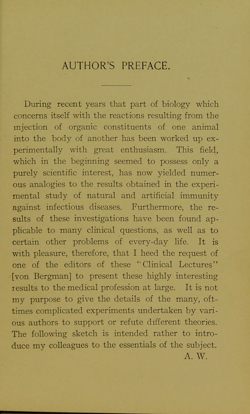 4i. During recent years that part of biology which concerns itself with the reactions resulting from the injection of organic constituents of one animal into the body of another has been worked up ex- perimentally with great enthusiasm. This field, which in the beginning seemed to possess only a purely scientific interest, has now yielded numer- ous analogies to the results obtained in the experi- mental study of natural and artificial immimity against infectious diseases. Furthermore, the re- siilts of these investigations have been found ap- plicable to many clinical questions, as well as to certain other problems of every-day life. It is with pleasiire, therefore, that I heed the request of one of the editors of these Clinical Lectures [von Bergman] to present these highly interesting lesults to the medical profession at large. It is not my purpose to give the details of the many, oft- times complicated experiments imdertaken by vari- ous authors to support or refute different theories. The following sketch is intended rather to intro- duce my colleagues to the essentials of the subject. A. W.