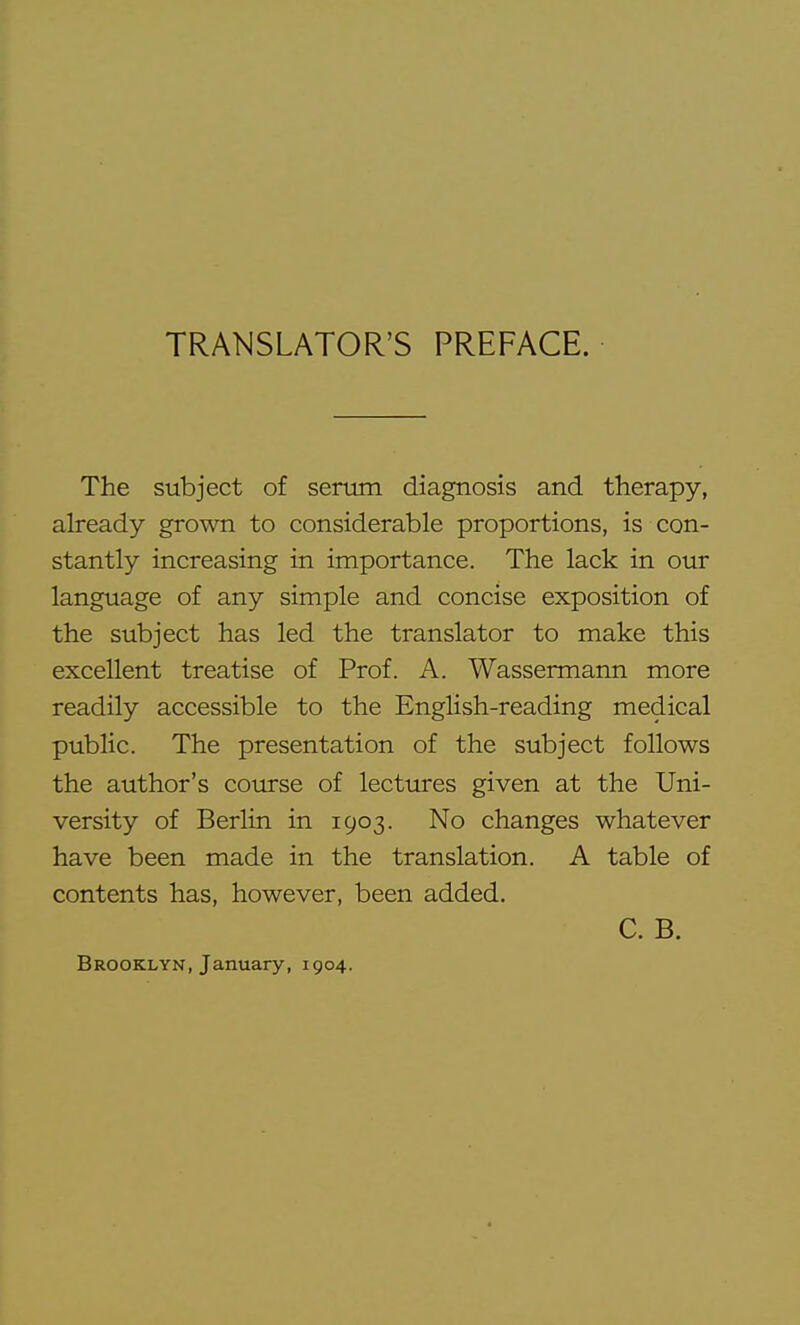 TRANSLATOR'S PREFACE. The subject of serum diagnosis and therapy, akeady grown to considerable proportions, is con- stantly increasing in importance. The lack in our language of any simple and concise exposition of the subject has led the translator to make this excellent treatise of Prof. A. Wassermann more readily accessible to the English-reading medical public. The presentation of the subject follows the author's course of lectures given at the Uni- versity of Berlin in 1903. No changes whatever have been made in the translation. A table of contents has, however, been added, C. B. Brooklyn, January, 1904.