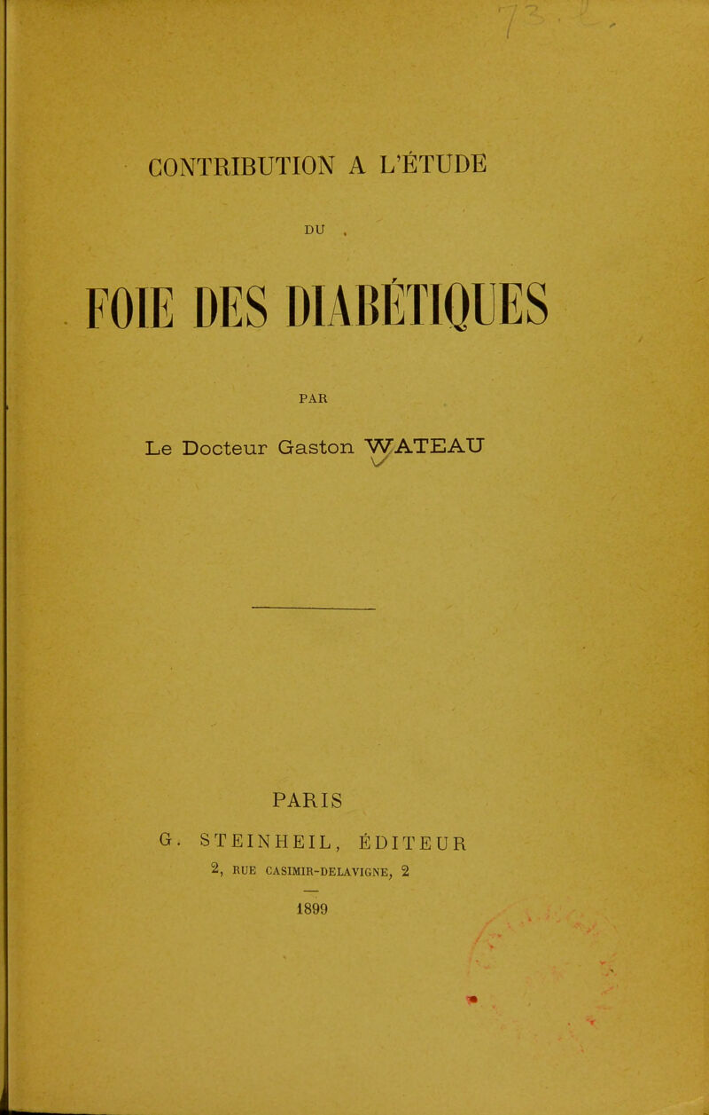 DU . FOIE DES DIABÉTIQUES PAR Le Docteur Gaston WATEAU PARIS G. STEINHEIL, ÉDITEUR 2, RUE CASIMIR-DELAVIGNE^ 2 1899