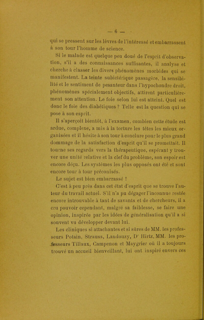 qui se pressent sur les lèvres de l'intéressé et embarrassent à son tour l'homme de science. Si le malade est quelque peu doué de l'esprit d'observa- tion, s'il a des connaissances suffisantes, il analyse et cherche à classer les divers phénomènes morbides qui se manifestent. La teinte subictérique passagère, la sensibi- lité et le sentiment de pesanteur dans l'hypochondre droit, phénomènes spécialement objectifs, attirent particulière- ment son attention. Le foie selon lui est atteint. Quel est donc le foie des diabétiques ? Telle est la question qui se pose à son esprit. Il s'aperçoit bientôt, à l'examen, combien cette étude est ardue, complexe, a mis à la torture les têtes les mieux or- ganisées et il hésite à son tour à conclure pour le plus grand dommage de la satisfaction d'esprit qu'il se promettait. Il tourne ses regards vers la thérapeutique, espérant y trou- ver une unité relative et la clef du problème^ son espoir est encore déçu. Les systèmes les plus opposés ont été et sont encore tour à tour préconisés. Le sujet est bien embarrassé ! C'est à peu près dans cet état d'esprit que se trouve l'au- teur du travail actuel. S'il n'a pu dégager l'inconnue restée encore introuvable à tant de savants et de chercheurs, il a cru pouvoir cependant, malgré sa faiblesse, se faire une opinion, inspirée par les idées de généralisation qu'il a si souvent vu développer devant lui. Les cliniques si attachantes et si sûres de MM. les profes- seurs Potain, Strauss, Landouzy, D Hirtz, MM. les pro- fesseurs Tillaux, Gampenon et Maygrier où il a toujours trouvé un accueil bienveillant, lui ont inspiré envers ces