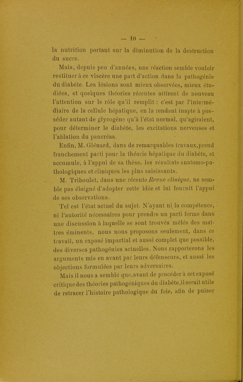 la nutrition portant sur la diminution de la destruction du sucre. Mais, depuis peu d'années, une réaction semble vouloir restituer à ce viscère une part d'action dans la pathogénie du diabète. Les lésions sont mieux observées, mieux étu- diées, et quelques théories récentes attirent de nouveau l'attention sur le rôle qu'il remplit : c'est par l'intermé- diaire de la cellule hépatique, en la rendant inapte à pos- séder autant de glycogène qu'à l'état normal, qu'agiraient, pour déterminer le diabète, les excitations nerveuses et l'ablation du pancréas. Enfin, M. Glénard, dans de remarquables travaux,prend franchement parti pour la théorie hépatique du diabète, et accumule, à l'appui de sa thèse, les résultats anatomo-pa- thologiques et cliniques les plus saisissants. M. Triboulet, dans une vécenie Revue clinique, ne sem- ble pas éloigné d'adopter cette idée et lui fournit l'appui de ses observations. Tel est l'état actuel du sujet. N'ayant ni la compétence, ni l'autorité nécessaires pour prendre un parti ferme dans une discussion à laquelle se sont trouvés mêlés des maî- tres éminents, nous nous proposons seulement, dans ce travail, un exposé impartial et aussi complet que possible, des diverses pathogénies actuelles. Nous rapporterons les arguments mis en avant par leurs défenseurs, et aussi les objections formulées par leurs adversaires. Mais il nous a semblé que,avant de procéder à cet exposé critique des théories patliogéniques du diabète,il serait utile de retracer l'histoire pathologique du foie, afin de puiser