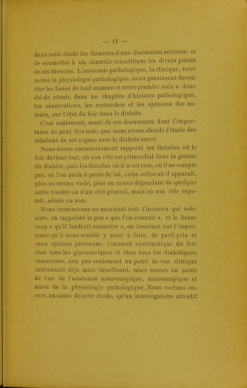 dans cette étude les éléments d'une discussion sérieuse, et de soumettre à. un contrôle scientifique les divers points de ces théories. L'anatomie pathologique, la clinique, voire même la physiologie pathologique, nous paraissent devoir être les bases de tout examen et notre premier soin a donc été de réunir, dans un chapitre d'histoire pathologique, les observations, les recherches et les opinions des au- teurs, sur l'état du foie dans le diabète. C'est seulement, muni de ces documents dont l'impor- tance ne peut être niée, que nous avons abordé l'étude des relations de cet organe avec le diabète sucré. Nous avons successivement rapporté les théories où le foie devient tout, où son rôle est primordial dans la genèse du diabète, puis les théories où il n'est rien, où il ne compte pas, où l'on parle à peine de lui, enfin celles où il apparaît, plus ou moins voilé, plus ou moins dépendant de quelque autre viscère ou d'un état général, mais où son rôle repa- rait, admis ou non. Nous terminerons en montrant tout l'inconnu qui sub- siste, en rappelant le peu « que l'on connaît », et le beau- coup « qu'il faudrait connaître », en insistant sur l'impor- tance qu'il nous semble y avoii à faire, de parti pris et sans opinion préconçue, l'examen systématique du foie cliez tous les glycosuriques et chez tous les diabétiques rencontrés, non pas seulement au point de vue clinique intéressant déjà mais insuffisant, mais encore au point de vue de l'anatomie macroscopique, microscopique et aussi de la physiologie pathologique. Nous verrons en- core, au cours de celte étude, qu'un interrogatoire attentif