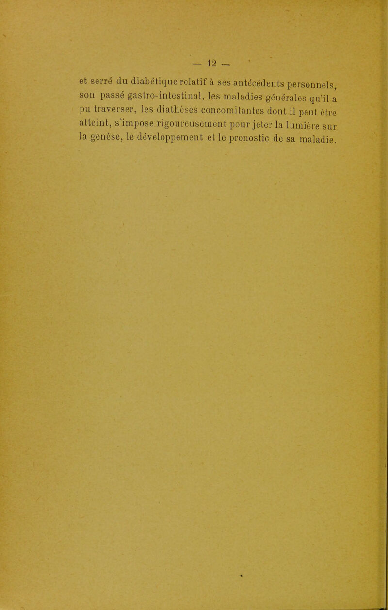 et serré du diabétique relatif à ses antécédents personnels, son passé gastro-intestinal, les maladies générales qu'il a pu traverser, les diathèses concomitantes dont il peut être atteint, s'impose rigoureusement pour jeter la lumière sur la genèse, le développement et le pronostic de sa maladie.
