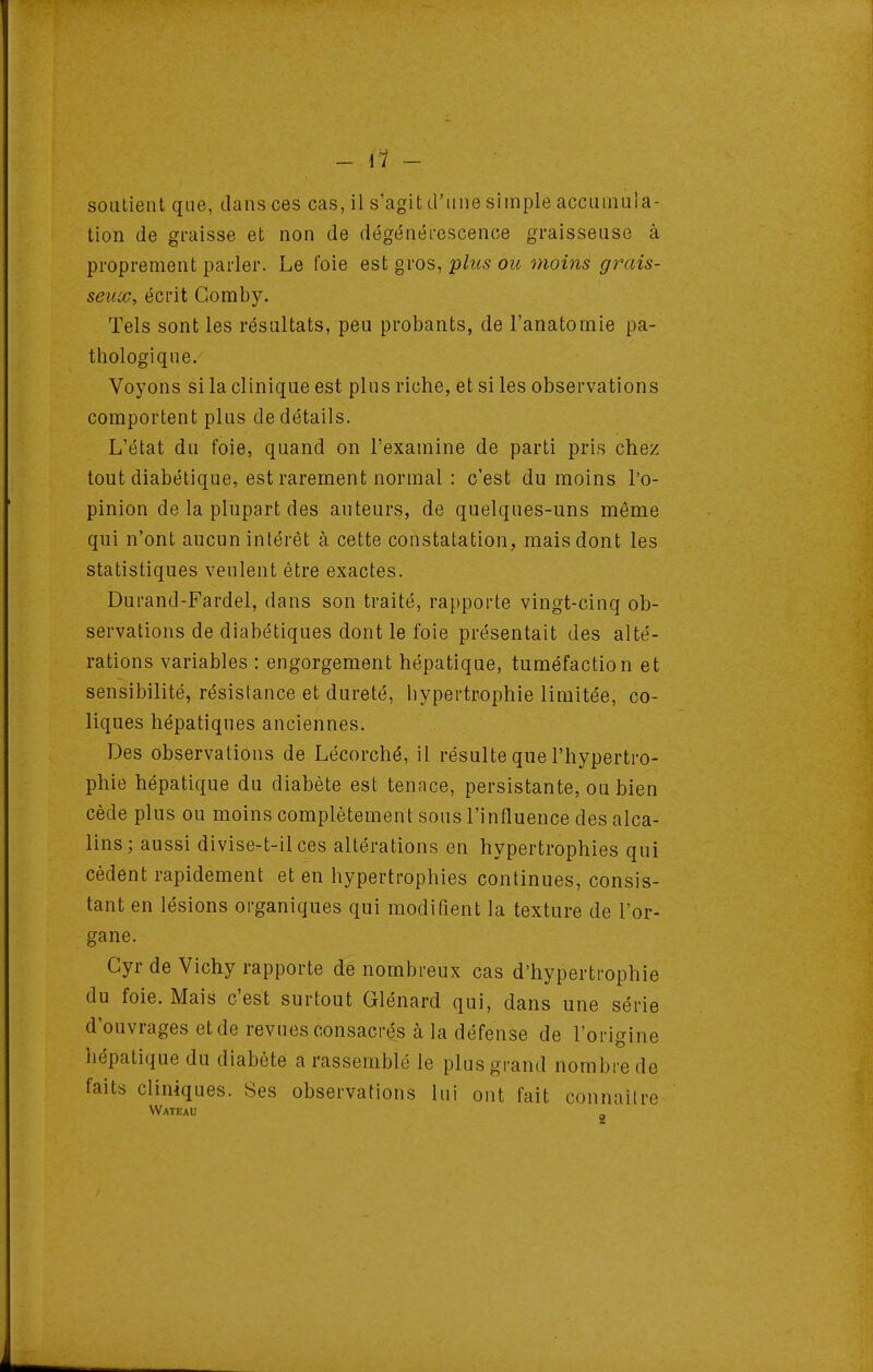 - \1 - soutient que, dansées cas, il s'agit d'une simple accumula- tion de graisse et non de dégénéi-escence graisseuse à proprement parler. Le foie est gvos, plus ou moins grais- seux, écrit Gomby. Tels sont les résultats, peu probants, de l'anatomie pa- thologique. Voyons si la clinique est plus riche, et si les observations comportent plus de détails. L'état du foie, quand on l'examine de parti pris chez tout diabétique, est rarement normal : c'est du moins l'o- pinion de la plupart des auteurs, de quelques-uns même qui n'ont aucun intérêt à cette constatation, mais dont les statistiques veulent être exactes. Durand-Fardel, dans son traité, rapporte vingt-cinq ob- servations de diabétiques dont le foie présentait des alté- rations variables : engorgement hépatique, tuméfaction et sensibilité, résistance et dureté, hypertrophie limitée, co- liques hépatiques anciennes. Des observations de Lécorché, il résulte que l'hypertro- phie hépatique du diabète est tenace, persistante, ou bien cède plus ou moins complètement sous l'influence des alca- lins; aussi divise-t-ilces altérations en hypertrophies qui cèdent rapidement et en hypertrophies continues, consis- tant en lésions organiques qui modifient la texture de l'or- gane. Cyr de Vichy rapporte de nombreux cas d'hypertrophie du foie. Mais c'est surtout Glénard qui, dans une série d'ouvrages et de revues consacrés à la défense de l'origine hépatique du diabète a rassemblé le plus grand nombre de faits cliniques. Ses observations lui ont fait connaître Wateau „