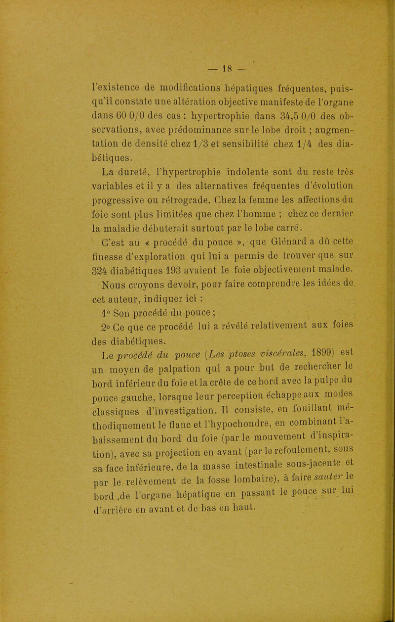 l'existence de modifications hépatiques fréquentes, puis- qu'il constate une altération objective manifeste de l'organe dans 60 0/0 des cas : hypertrophie dans 34,5 0/0 des ob- servations, avec prédominance sur le lobe droit ; augmen- tation de densité chez 1/3 et sensibilité chez 1/4 des dia- bétiques. La dureté, l'hypertrophie indolente sont du reste très variables et il y a des alternatives fréquentes d'évolution progressive ou rétrograde. Chez la femme les affections du foie sont plus limitées que chez l'homme ; chez ce dernier la maladie débuterait surtout par le lobe carré. ' C'est au < procédé du pouce », que Glénard a dû cette finesse d'exploration qui lui a permis de trouver que sur 324 diabétiques 193 avaient le foie objectivement malade. Nous croyons devoir, pour faire comprendre les idées de cet auteur, indiquer ici : 1° Son procédé du pouce ; 2» Ce que ce procédé lui a révélé relativement aux foies des diabétiques. Le procédé du ponce [Les ptôses viscérales, 1899) est un moyen de palpation qui a pour but de rechercher le bord inférieur du foie et la crête de ce bord avec la pulpe du pouce gauche, lorsque leur perception échappe aux modes classiques d'investigation. Il consiste, en fouillant mé- thodiquement le flanc et l'hypochondre, en combinant l'a- baissement du bord du foie (par le mouvement d'inspira- tion), avec sa projection en avant (par le refoulement, sous sa face inférieure, de la masse intestinale sous-jacente et par le relèvement de la fosse lombaire), à faire sauver le bord.de l'organe hépatique-en passant le pouce sur lui d'arrière en avant et de bas en haut.