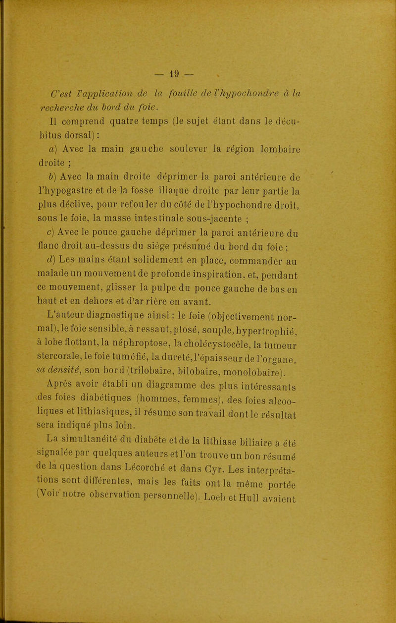 C'est Vapplication de la fouille de Vhypochondre à la recherche du bord du foie. Il comprend quatre temps (le sujet étant dans le décu- l)i tus dorsal) : a) Avec la main gauche soulever la région lombaire droite ; b) Avec la main droite déprimer la paroi antérieure de l'hypogastre et de la fosse iliaque droite par leur partie la plus déclive, pour refouler du côté de l'hypochondre droit, sous le foie, la masse intestinale sous-jacente ; c) Avec le pouce gauche déprimer la paroi antérieure du flanc droit au-dessus du siège présumé du bord du foie ; d) Les mains étant solidement en place, commander au malade un mouvement de profonde inspiration, et, pendant ce mouvement, glisser la pulpe du pouce gauche de bas en haut et en dehors et d'arrière en avant. L'auteur diagnostique ainsi : le foie (objectivement nor- mal), le foie sensible, à ressaut, ptosé, souple, hypertrophié, à lobe flottant, la néphroptose, la choléeystocèle, la tumeur stercorale, le foie tuméfié, la dureté,l'épaisseur de l'organe, sa densité, son bor d (trilobaire, bilobaire, monolobaire). Après avoir établi un diagramme des plus intéressants des foies diabétiques (hommes, femmes), des foies alcoo- liques et lithiasiques, il résume son travail dont le résultat sera indiqué plus loin. La simultanéité du diabète et de la lithiase biliaire a été signalée par quelques auteurs et l'on trouve un bon résumé de la question dans Lécorché et dans Gyr. Les interpréta- tions sont différentes, mais les faits ont la même portée (Voir notre observation personnelle). Loebet Hull avaient