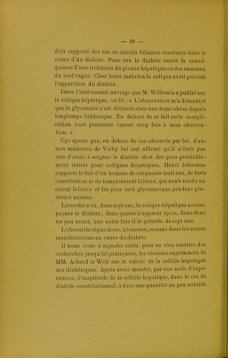 déjà rapporté des cas de calculs biliaires constatés dans le cours d'un diabète. Pour eux le diabète serait la consé- quence d'une irritation du plexus hépatique ou des rameaux du nerf vague. Chez leurs malades la colique avait précédé l'apparition du diabète. Dans l'intéi-essant ouvrage que M. Willemin a publié sur la colique hépatique, onlit: « L'obsei-vation m'a démontré que la glycosurie s'est déclarée chez une dame obèse depuis longtemps lithiasique. En dehors de ce fait cette compli- cation s'est présentée encore cinq fois à mon observa- tion. » Gyr ajoute que, en dehors de cas observés par lui, d'au- tres médecins de Vichy lui ont affirmé qu'il n'était pas rare d'avoii' à soigner le diabète chez des gens préalable- ment traités pour coliques hépatiques. Henri Johnston rapporte le fait d'un homme de cinquante-huit ans, de forte constitution et de tempérament bilieux, qui avait rendu un calcul biliaire et fut plus tard glycosurique pendant plu- sieurs années. Lécorché a vu, dans sept cas, la colique hépatique accom- pagner le diabète ; dans quatre il apparut après, dans deux un peu avant, une autre fois il le précéda de sept ans. L'obscurité règne donc, ici encore, comme dans les autres manifestations au cours du diabète. Il nous reste à signaler enfin, pour ne rien omettre des recherches jusqu'ici pratiquées, les récentes expériences de MM. Achard et Weil sur la valeur de la cellule hépatique des diabétiques. Après avoir montré, par une série d'expé- riences, l'inaptitude de la cellule hépatique, dans le cas de diabète constitutionnel, à fixer une quantité un peu notable