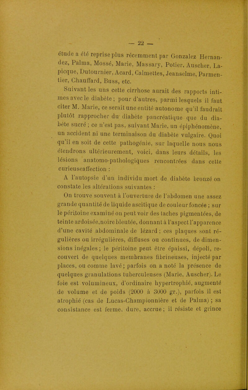 étude a élé reprise plus récemment par Gonzalez Hernan- dez, Palma, Mossé, Marie, Massary, Potier, Ausclier, La- picque, Dutournier, Acard, Galmettes, Jeanselme, Parmen- tier, Chauffard, Buss, etc. Suivant les uns cette cirrhose aurait des rapports inti- mes avec le diabète; pour d'autres, parmi lesquels il faut citer M. Marie, ce serait une entité autonome qu'il faudrait plutôt rapprocher du' diabète pancréatique que du dia- bète sucré ; ce n'est pas, suivant Marie, un épiphénomène, un accident ni une terminaison du diabète vulgaire. Quoi qu'il en soit de cette pathogénie, sur laquelle nous nous étendrons ultérieurement, voici, dans leurs détails, les lésions anatomo-pathologiques rencontrées dans cette curieuseaffection : A l'autopsie d'un individu mort de diabète bronzé on constate les altérations suivantes : On trouve souvent à l'ouverture de l'abdomen une assez grande quantité de liquide ascitique de couleur foncée ; sur le péritoine examiné on peut voir des taches pigmentées, de teinte ardoisée,noire bleutée, donnant à l'aspect l'apparence d'une cavité abdominale de lézard ; ces plaques sont ré- gulières ou irrégulières, diffuses ou continues, de dimen- sions inégales ; le péritoine peut être épaissi, dépoli, re- couvert de quelques membranes fibrineuses, injecté par places, ou comme lavé; parfois on a noté la présence de quelques granulations tuberculeuses (Marie, Auscher). Le foie est volumineux, d'ordinaire hypertrophié, augmenté de volume et de poids (2000 à 3000 gr.), parfois il est atrophié (cas de Lucas-Ghampionnière et de Palma) ; sa consistance est ferme, dure, accrue; il résiste et grince