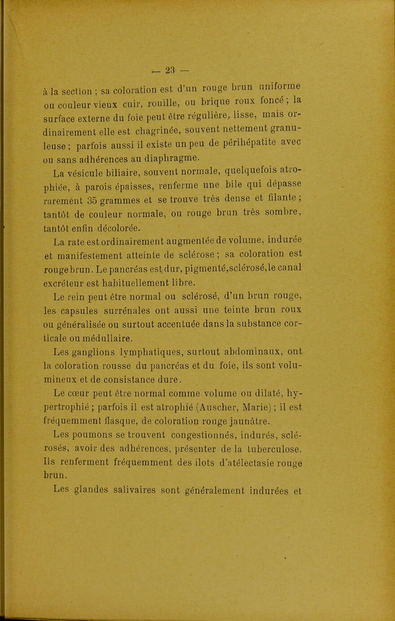 à la section ; sa coloration est d'un rouge bmn uniforme ou couleur vieux cuir, rouille, ou brique roux foncé; la surface externe du foie, peut être régulière, lisse, mais or- dinairement elle est chagrinée, souvent nettement granu- leuse ; parfois aussi il existe un peu de périhépatite avec ou sans adhérences au diaphragme. La vésicule biliaire, souvent normale, quelquefois atro- phiée, à parois épaisses, renferme une bile qui dépasse rarement 35 grammes et se trouve très dense et filante; tantôt de couleur normale, ou rouge brun très sombre, tantôt enfin décolorée. La rate est ordinairement augmentée de volume, indurée et manifestement atteinte de sclérose ; sa coloration est rouge brun. Le pancréas est dur, pigmenté,sclérosé,le canal excréteur est habituellement libre. Le rein peut être normal ou sclérosé, d'un brun rouge, les capsules surrénales ont aussi une teinte brun roux ou généralisée ou surtout accentuée dans la substance cor- ticale ou médullaire. Les ganglions lymphatiques, surtout abdominaux, ont la coloration rousse du pancréas et du foie, ils sont volu- mineux et de consistance dure. Le cœur peut être normal comme volume ou dilaté, hy- pertrophié ; parfois il est atrophié (Auscher, Marie) ; il est fréquemment flasque, de coloration rouge jaunâtre. Les poumons se trouvent congestionnés, indurés, sclé^ rosés, avoir des adhérences, présenter de la tuberculose. Ils renferment fréquemment des ilôts d'atélectasie rouge brun. Les glandes salivaires sont généralement indurées et