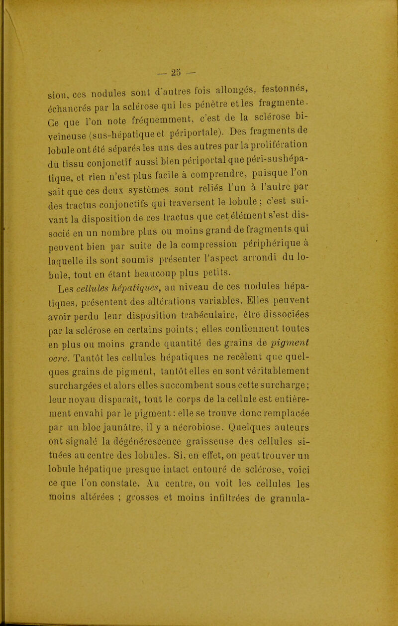 sion ces nodules sont d'autres fois allongés, festonnes, échancrés par la sclérose qui les pénètre elles fragmente. Ce que l'on note fréquemment, c'est de la sclérose bi- veineuse (sus-hépatique et périportale). Des fragments de lobule ont été séparés les uns des autres par la prolifération du tissu conjonclif aussi bien périportal que péri-sushépa- tique, et rien n'est plus facile à comprendre, puisque l'on sait que ces deux systèmes sont reliés l'un à l'autre par des tractus conjonctifs qui traversent le lobule ; c'est sui- vant la disposition de ces tractus que cet élément s'est dis- socié en un nombre plus ou moins grand de fragments qui peuvent bien par suite de la compression périphérique à laquelle ils sont soumis présenter l'aspect arrondi du lo- bule, tout en étant beaucoup plus petits. Les cellules hépatiques, au niveau de ces nodules hépa- tiques, présentent des altérations variables. Elles peuvent avoir perdu leur disposition trabéculaire, être dissociées par la sclérose en certains points ; elles contiennent toutes en plus ou moins grande quantité des grains de pigment ocre. Tantôt les cellules hépatiques ne recèlent que quel- ques grains de pigment, tantôt elles en sont véritablement surchargées et alors elles succombent sous cette surcharge; leur noyau disparaît, tout le corps de la cellule est entière- ment envahi par le pigment : elle se trouve donc remplacée par un bloc jaunâtre, il y a nécrobiose. Quelques auteurs ont signalé la dégénérescence graisseuse des cellules si- tuées au centre des lobules. Si, en effet, on peut trouver un lobule hépatique presque intact entouré de sclérose, voici ce que l'on constate. Au centre, on voit les cellules les moins altérées ; grosses et moins infiltrées de granula-