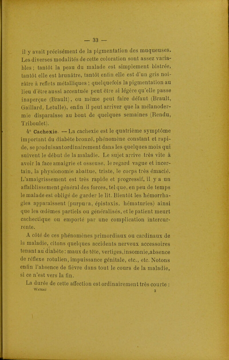 il y avait précisément de la pigmentation des muqueuses. Les diverses modalités de cette coloration sont assez varia- bles ; tantôt la peau du malade est simplement bistrée, tantôt elle est brunâtre, tantôt enlin elle est d'un gris noi- râtre à reflets métalliques ; quelquefois la pigmentation au lieu d'être aussi accentuée peut être si légère qu'elle passe inaperçue (Brault), ou même peut faire défaut (Brault, Gaillard, Letulle), enfin il peut arriver que la mélanoder- mie disparaisse au bout de quelques semaines (Rendu, Triboulet). 4° Cachexie. — La cachexie est le quatrième symptôme important du diabète bronzé, phénomène constant et rapi- de, se produisantordinairement dans les quelques mois qui suivent le début de la maladie. Le sujet arrive très vite à avoir la face amaigrie et osseuse, le regard vague et incer- tain, la physionomie abattue, triste, le corps très émacié. L'amaigrissement est très rapide et progressif, il y a un afi'aiblissement général des forces, tel que, en peu de temps le malade est obligé de garder le lit. Bientôt les hémorrha- gies apparaissent (purpura, épistaxis, hématuries) ainsi que les œdèmes partiels ou généralisés, et le patient meurt cachectique ou emporté par une complication intercur- rente. A côté de ces phénomènes primordiaux ou cardinaux de la maladie, citons quelques accidents nerveux accessoires tenant au diabète : maux de tête, vertiges,insomnie^absence de réflexe rotulien, impuissance génitale, etc., etc. Notons enfin l'absence de fièvre dans tout le cours de la maladie, si ce n'est vers la fin. La durée de cette affection est ordinairement très courte : Wateau o