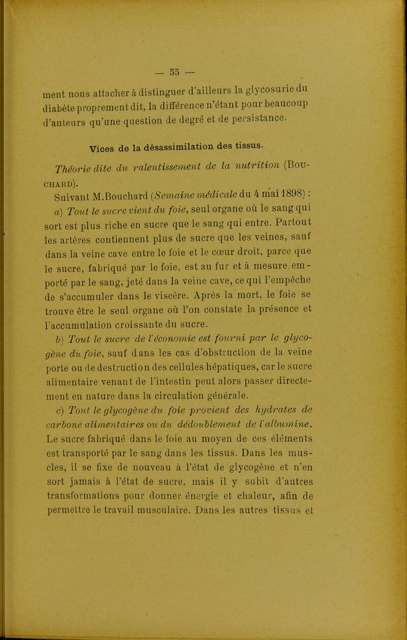 ment nous attacher à distinguer d'ailleurs la glycosurie du diabète proprement dit, la différence n'étant pour beaucoup d'auteurs qu'une question de degré et de persistance. Vices de la désassimilation des tissus. Théorie dite du ralentissement de la nutrition (Bou- chard). Suivant M.Bouchard {Semaine médicale du 4 m'ai 1898) : a) Tout le sucre vient du foie, seul organe où le sang qui sort est plus riche en sucre que le sang qui entre. Partout les artères contiennent plus de sucre que les veines, sauf dans la veine cave entre le foie et le cœur droit, parce que le sucre, fabriqué par le foie, est au fur et à mesure em- porté par le sang, jeté dans la veine cave, ce qui l'empêche de s'accumuler dans le viscère. Après la mort, le foie se trouve être le seul organe où l'on constate la présence et l'accumulation croissante du sucre. b) Tout le sucre de l'économie est fourni par le glyco- gène du foie, sauf dans les cas d'obstruction de la veine porte ou de destruction des cellules hépatiques, car le sucre alimentaire venant de l'intestin peut alors passer directe- ment en nature dans la circulation générale. c) Tout le glycogèfie du foie provient des hydrates de carbone alimentaires ou du dédoublement de Valbuynine. Le sucre fabriqué dans le l'oie au moyen de ces éléments est transporté par le sang dans les tissus. Dans les mus- cles, il se fixe de nouveau à l'état de glycogène et n'en sort jamais à l'état de sucre, mais il y subit d'autres transformations pour donner énergie et chaleur, afin de permettre le travail musculaire. Dans les autres tissus et