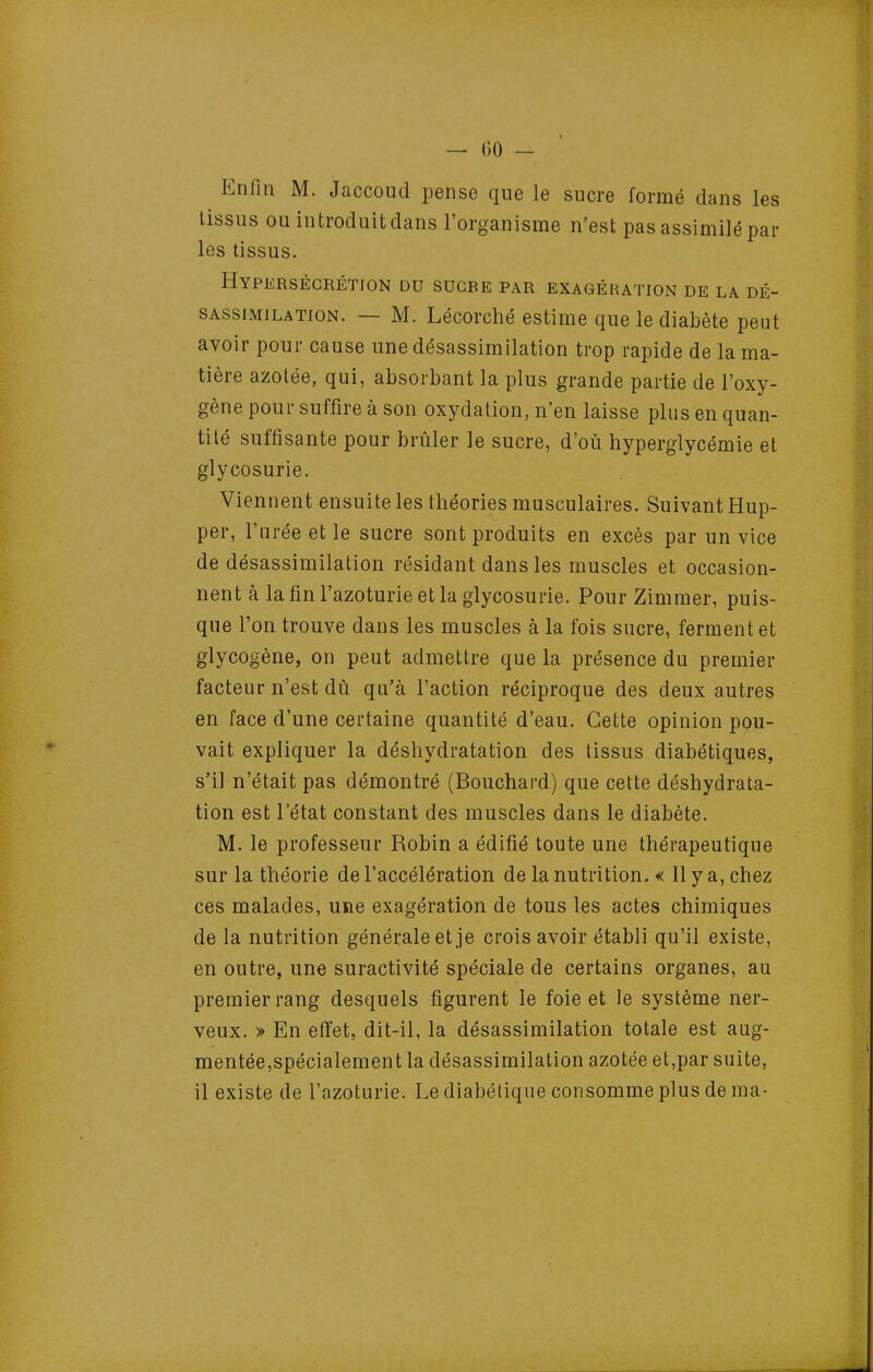 Enfin M. Jaccoud pense que le sucre formé dans les tissus ouintroduitdans l'organisme n'est pas assimilé par les tissus. Hypersécrétion du sucre par exagération de la dé- SAssiMiLATiON. — M. Lécorché estime que le diabète peut avoir pour cause une désassimilation trop rapide de la ma- tière azotée, qui, absorbant la plus grande partie de l'oxy- gène pour suffire à son oxydation, n'en laisse plus en quan- tité suffisante pour brûler le sucre, d'oîi hyperglycémie et glycosurie. Viennent ensuite les théories musculaires. Suivant Hup- per, l'urée et le sucre sont produits en excès par un vice de désassimilation résidant dans les muscles et occasion- nent à la fin l'azoturie et la glycosurie. Pour Zimmer, puis- que l'on trouve dans les muscles à la fois sucre, ferment et glycogène, on peut admettre que la présence du premier facteur n'est dû qu'à l'action réciproque des deux autres en face d'une certaine quantité d'eau. Cette opinion pou- vait expliquer la déshydratation des tissus diabétiques, s'il n'était pas démontré (Bouchard) que cette déshydrata- tion est l'état constant des muscles dans le diabète. M. le professeur Robin a édifié toute une thérapeutique sur la théorie de l'accélération de la nutrition. « 11 y a, chez ces malades, une exagération de tous les actes chimiques de la nutrition générale et je crois avoir établi qu'il existe, en outre, une suractivité spéciale de certains organes, au premier rang desquels figurent le foie et le système ner- veux. » En effet, dit-il, la désassimilation totale est aug- mentée,spécialement la désassimilation azotée et,par suite, il existe de l'azoturie. Le diabétique consomme plus de ma-