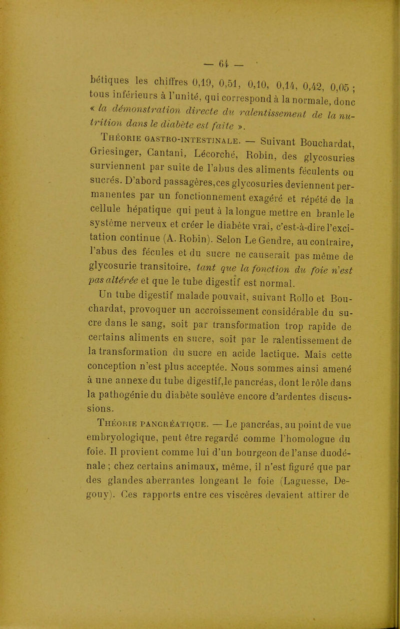 c nu- — 6i — • bétiques les chiffres 0,19, 0,51, 0,10, 0,14, 0.42 0 05- tous inférieurs à l'unité, qui correspond à la normale, don ' « la démonstration directe du ralentissement de \a irition dans le diabète est faite ». Théorie gastro-intesïjnale. - Suivant Bouchardat Griesinger, Gantani, Lécorché, Robin, des glycosuries surviennent par suite de l'abus des aliments féculents ou sucrés. D'abord passagères,ces glycosuries deviennent per- manentes par un fonctionnement exagéré et répété de la cellule hépatique qui peut à la longue mettre en branle le système nerveux et créer le diabète vrai, c'est-à-dire l'exci- tation continue (A.Robin). Selon Le Gendre, au contraire, ]'abus des fécules et du sucre ne causerait pas même de glycosurie transitoire, tant gue la foliation du foie n'est pas altérée et que le tube digestif est normal. Un tube digestif malade pouvait, suivant Rollo et Bou- chardat, provoquer un accroissement considérable du su- cre dans le sang, soit par transformation trop rapide de certains aliments en sucre, soit par le ralentissement de la transformation du sucre en acide lactique. Mais cette conception n'est plus acceptée. Nous sommes ainsi amené aune annexe du tube digestif,le pancréas, dont le rôle dans la pathogénie du diabète soulève encore d'ardentes discus- sions. Théorie pancréatique. — Le pancréas, au point de vue embryologique, peut être regardé comme l'homologue du foie. Il provient comme lui d'un bourgeon de l'anse duodé- nale ; chez certains animaux, même, il n'est figuré que par des glandes aberrantes longeant le foie (Laguesse, De- gouy). Ces rapports entre ces viscères devaient attirer de