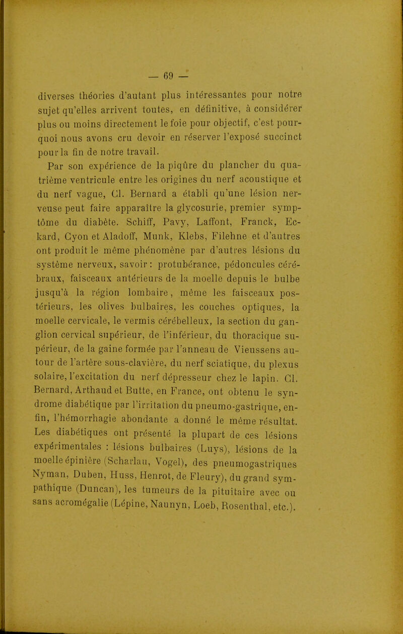 diverses théories d'autant plus intéressantes pour notre sujet qu'elles arrivent toutes, en définitive, à considérer plus ou moins directement le foie pour objectif, c'est pour- quoi nous avons cru devoir en réserver l'exposé succinct pour la fin de notre travail. Par son expérience de la piqûre du plancher du qua- trième ventricule entre les origines du nerf acoustique et du nerf vague, Cl. Bernard a établi qu'une lésion ner- veuse peut faire apparaître la glycosurie, premier symp- tôme du diabète. Schifl, Pavy, Lafîont, Franck, Ec- kard, Gyon et Aladofî, Munk, Klebs, Filehne et d'autres ont produit le même phénomène par d'autres lésions du système nerveux, savoir : protubérance, pédoncules céré- braux, faisceaux antérieurs de la moelle depuis le bulbe jusqu'à la région lombaire, même les faisceaux pos- térieurs, les olives bulbaires, les couches optiques, la moelle cervicale, le vermis cérébelleux, la section du gan- glion cervical supérieur, de l'inférieur, du thoracique su- périeur, de la gaine formée par l'anneau de Vieussens au- tour de l'artère sous-clavière, du nerf sciatique, du plexus solaire, l'excitation du nerf dépresseur chez le lapin. Cl. Bernard, Arthaud et Butte, en France, ont obtenu le syn- drome diabétique par l'irritation du pneumo-gastrique, en- fin, l'hémorrhagie abondante a donné le même résultat. Les diabétiques ont présenté la plupart de ces lésions expérimentales : lésions bulbaires (Luys), lésions de la moelle épinière (Scharlau, Vogel), des pneumogastriques Nyman, Duben, Huss, Henrot, de Fleury), du grand sym- pathique (Duncan), les tumeurs de la pituitaire avec ou sans acromégalie (Lépine, Naunyn, Loeb, Rosenthal, etc.).