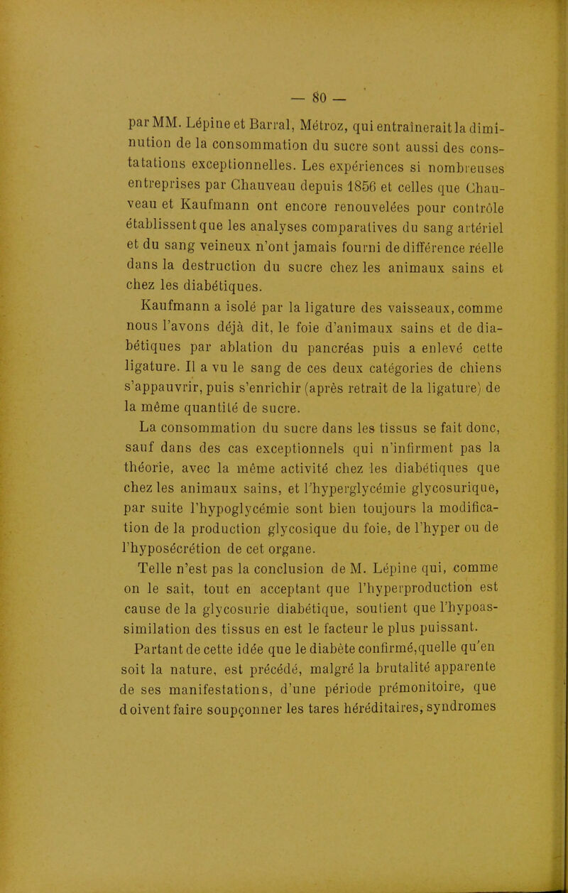 — ^0 — par MM. Lépineet Barrai, Métroz, qui entraînerait la dimi- nution de la consommation du sucre sont aussi des cons- tatations exceptionnelles. Les expériences si nombreuses entreprises par Ghauveau depuis 1856 et celles que Chau- veau et Kaufmann ont encore renouvelées pour contrôle établissent que les analyses comparatives du sang artériel et du sang veineux n'ont jamais fourni de différence réelle dans la destruction du sucre chez les animaux sains et chez les diabétiques. Kaufmann a isolé par la ligature des vaisseaux, comme nous l'avons déjà dit, le foie d'animaux sains et de dia- bétiques par ablation du pancréas puis a enlevé cette ligature. Il a vu le sang de ces deux catégories de chiens s'appauvrir, puis s'enrichir (après retrait de la ligature) de la même quantité de sucre. La consommation du sucre dans les tissus se fait donc, sauf dans des cas exceptionnels qui n'infirment pas la théorie, avec la même activité chez les diabétiques que chez les animaux sains, et Thyperglycémie glycosurique, par suite l'hypoglycémie sont bien toujours la modifica- tion de la production glycosique du foie, de l'hyper ou de l'hyposécrétion de cet organe. Telle n'est pas la conclusion de M. Lépine qui, comme on le sait, tout en acceptant que l'hyperproduction est cause de la glycosurie diabétique, soutient que l'hypoas- similation des tissus en est le facteur le plus puissant. Partant de cette idée que le diabète confirmé,quelle qu'en soit la nature, est précédé, malgré la brutalité apparente de ses manifestations, d'une période prémonitoire, que doivent faire soupçonner les tares héréditaires, syndromes