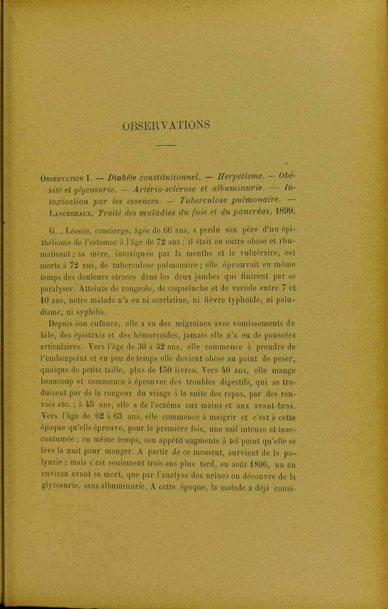 OBSERVATIONS Observation I. — Diabète conslitulionnel. — Herpélisme. — Obé- sité et glycosurie. — Artério-sclérose et albuminurie. — In- toxication par les essences. — Tuberculose pulmonaire. — Lancereaux, Traité des maladies du foie et du pancréas, 1899. G... Léonie, concierge, âgée de 66 ans, a perdu son père d'un épi- tlîélionle de l'estomac à l'âge de 72 ans ; il était en outre obèse et rhu- matisant; sa mère, intoxiquée par la menthe et le vulnéraire, est morte à 72 ans, de tuberculose pulmonaire; elle éprouvait en même temps des douleurs atroces dans les deux jambes qui finirent par se paralyser. Atteinte de rougeole, de coqueluche et de variole entre 7 et 10 ans, notre malade n'a eu ni scarlatine, ni fièvre typhoïde, ni palu- disme, ni syphilis. Depuis son enfance, elle a eu des migraines avec vomissements de bile, des épistaxis et des hémorroïdes, jamais elle n'a eu de poussées articulaires. Vers l'âge de 30 à 32 ans, elle commence à prendre de l'embonpoint et en peu de temps elle devient obèse au point de peser, quoique de petite taille, plus de 150 livres. Vers 40 ans, elle mange beaucoup et commence à éprouver des troubles digestifs, qui se tra- duisent par de la rougeur du visage à la suite des repas, par des ren- vois etc. ; à 45 ans, elle a de l'eczéma aux mains et aux avant-bras. Vers l'âge de 62 à 63 ans, elle commence à maigrir et c'est à cette époque qu'elle éprouve, pour la première fois, une soif intense et inac- coutumée ; en même temps, son appétit augmente à tel point qu'elle se lève la nuit pour manger. A partir de ce moment, survient de la po- lyurie ; mais c'est seulement trois ans plus tard, en août 1896, un an environ avant sa mort, que par Tanalyse des urines on découvre de la glycosurie, sans albuminurie. A cette époque, la malade a déjà consi-