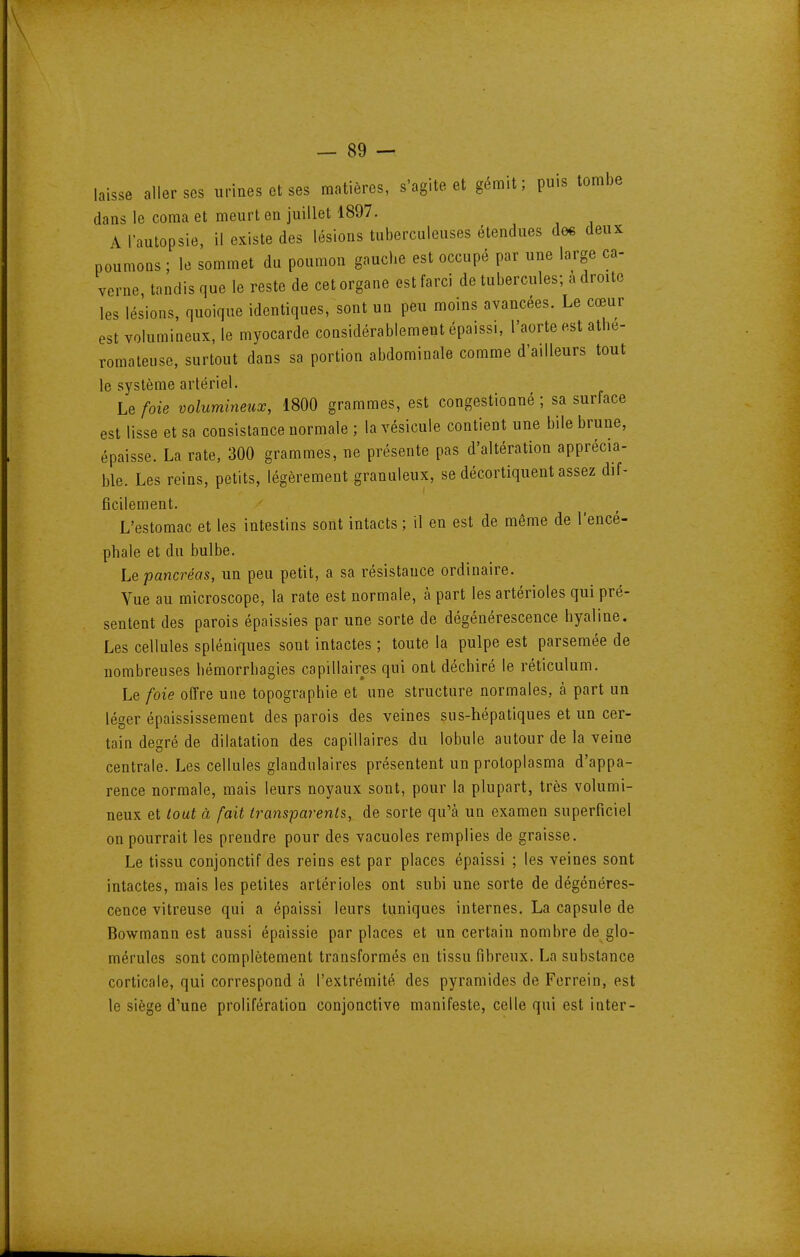 laisse aller SCS urines et ses matières, s'agite et gémit; puis tombe dans le coma et meurt en juillet 1897. A l'autopsie, il existe des lésions tuberculeuses étendues de« deux poumons ; le sommet du poumon gauche est occupé par une large ca- verne, tandis que le reste de cet organe est farci de tubercules; à droite les lésions, quoique identiques, sont un peu moins avancées. Le cœur est volumineux, le myocarde considérablement épaissi, l'aorte est athe- romateuse, surtout dans sa portion abdominale comme d'ailleurs tout le système artériel. Le foie volumineux, 1800 grammes, est congestionné ; sa surface est lisse et sa consistance normale ; la vésicule contient une bile brune, épaisse. La rate, 300 grammes, ne présente pas d'altération apprécia- ble. Les reins, petits, légèrement granuleux, se décortiquent assez dif- ficilement. L'estomac et les intestins sont intacts ; il en est de même de l'encé- phale et du bulbe. Le pancréas, un peu petit, a sa résistance ordinaire. Vue au microscope, la rate est normale, à part les artérioles qui pré- sentent des parois épaissies par une sorte de dégénérescence hyaline. Les cellules spléniques sont intactes ; toute la pulpe est parsemée de nombreuses hémorrhagies capillaires qui ont déchiré le réticulum. Le foie offre une topographie et une structure normales, à part un léger épaississement des parois des veines sus-hépatiques et un cer- tain degré de dilatation des capillaires du lobule autour de la veine centrale. Les cellules glandulaires présentent un protoplasma d'appa- rence normale, mais leurs noyaux sont, pour la plupart, très volumi- neux et tout à fait transparents, de sorte qu'à un examen superficiel on pourrait les prendre pour des vacuoles remplies de graisse. Le tissu conjonctif des reins est par places épaissi ; les veines sont intactes, mais les petites artérioles ont subi une sorte de dégénéres- cence vitreuse qui a épaissi leurs tuniques internes. La capsule de Bowmann est aussi épaissie par places et un certain nombre de glo- mérules sont complètement transformés en tissu fibreux. La substance corticale, qui correspond à l'extrémité des pyramides de Ferrein, est le siège d'une prolifération conjonctive manifeste, celle qui est inter-