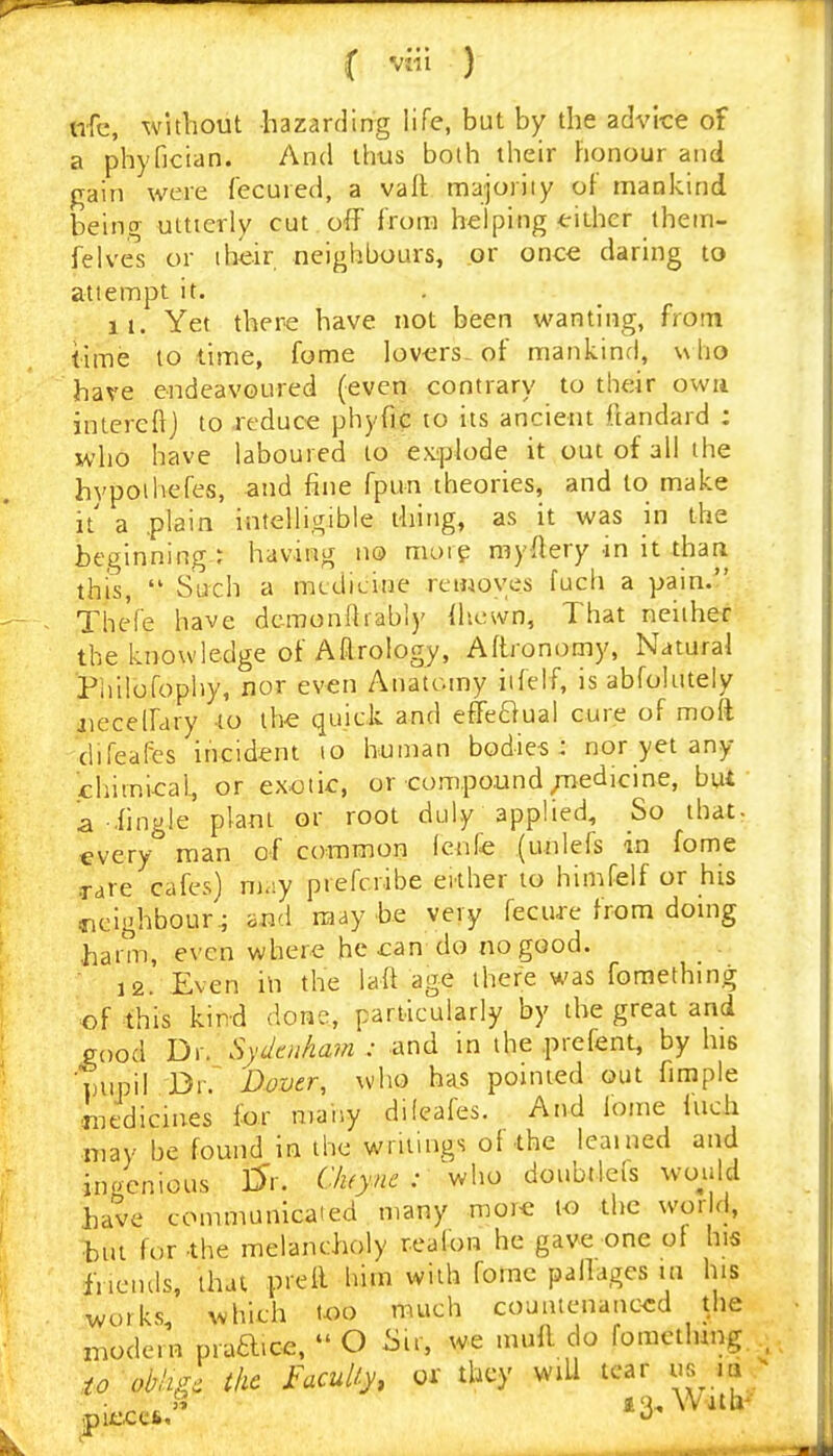 ofc, without hazarding life, but by the advice of a phyfician. And thus both their Fionour and gain were fecured, a vail majoriiy of mankind being uttterly cut off from helping tithcr thein- felvel or iheir neighbours, or once daring to attempt it. 11. Yet there have not been wanting, from lime 10 time, fome lov-ers^ of mankind, u lio have endeavoured (even contrary to their owa inlcrelij to reduce phyfic to its ancient fcandard ; who have laboured to explode it out of all the hvpoihefes, and fine fpun theories, and to make it' a .plain intelligible thing, as it was in the beginning: having no maip myftery in it thari this, Such a mtdicine removes fuch a pain. TheVe have dcmondrably ilicwn, That neither the knowledge of Aftrology, Aftronomy, Natural Philofophy, nor even Anatomy iifelf, is abfolutely iiecelfary to the quick and effeftual cure of mod clifeafcs incident to human bodies: nor yet any chiinical., or exotic, or compound ;Tiedicine, but a iingle plant or root duly applied. So that- every man of common Icnfe (unlefs in fome rare cafes) may prefcribe either to himfelf or his neighbour^ and may be very fecure from doing •harm, even where he can-do no good. 12. Even in the laft age there was fomething of this kind done, particularly by the great and Pood Dr. Sydaiham : and in the prefent, by his mipil Dover, who has pointed out fimple Intdicines for many dileafes. And lome Inch ■may be found in the writings of the learned and ingenious l^r. Cluyne : v^\^o doubtlefs would have communicaied many more to the world, but for the melancholy realon he gave one of his liiciuls, that prell him with fome pallages in his works, which too much countenanced the modern praa.ce. O iSu, we mufl do fomctlung. io oblig, the Faculty, or they wiU tear us^ m '? 13, Willi'