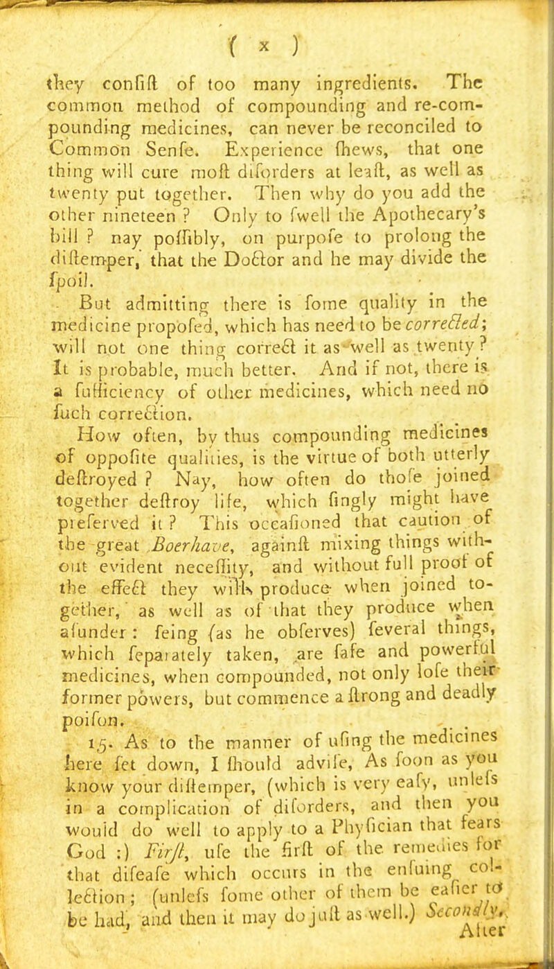 tl^ey confift of too many ingredients. The common method of compounding and re-com- pounding medicines, can never be reconciled to Common Senfe. Experience (hews, that one thing will cure moft diforders at lead, as well as twenty put together. Then why do you add the other nineteen ? Only to fwell the Apothecary's bill ? nay poffibly, on purpofe to prolong the dillemper, that the Doftor and he may divide the fpoi). • _ But admitting there is fome quality in the medicine propofed, which has need to hecorreSIed; will not one thing correal it as'well as .twenty ? It is probable, much better. And if not, there is a fufficiency of other medicines, which need n6 fuch correction. How often, by thus compounding medicines of oppofite qualiiies, is the virtue of both utterly deftroyed ? Nay, how often do thofe joined together defiroy life, vvhich fingly might have pieferved it ? This oceafioned that caution of the great Boerhave, againft mixing things with- out evident neceffity, and without full proof of the effeft they wilk produce when joined to- gether,' as well as of that they produce when afunder : feing (as he obferves) feveral things, which feparately taken, ,are fafe and powerful medicines, when compounded, not only lofe thei-r- former powers, but commence a flrong and deadly poifon, . . 1,5. As to the manner of ufing the medicines here fct down, I fliould adviie. As foon as you know your diffeinper, (which is very eafy, unlefs in a complication of diforders, and then you would do well to apply to a Phyfician that fears God :) Firjl, ufe the firfl of the remeuies for that difeafe which occurs in the enluing col- le6iion; (unlefs fome other of them be eaher tcJ be hold, and then U may do juft as.well.) Secondly..