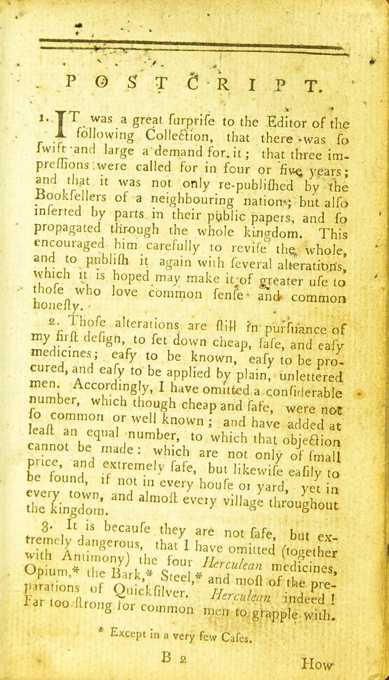 . _P 0 Sr T e R I p T. 1. TT was a great furprlfe to the Editor of the JL following Colleaion, that there *was fo Iwift-ancl large a demand for.it; that three im- prefhons .were called for in four or Rm^ years - and th3t It was not only re-publiflied by^t'he ±5ookrellers of a neighbouring nations but alfo inlerted by parts in their public papers, and fo propagated tlirough the whole kinadom. This encouraged^ him carefully to revife the. whole, and to pubhfli It again with feveral alterations vvhich It IS hoped may make it;of greater ufe to ' honelly'' ^^^^on fenfe- and common 2^THofe alterations are ftiH ?n puffnance of my firft defign to fet down cheap, fafe, and eafy medicines; eafy to be known, eafy to be pro- men Accordingly, I have omitted a qonfirlerable number, which though cheap and fafe, were n^ fo cornmon or well known f and ha^e added a leaft an equal number, to which that obieaion cannot be made : which are not only of fmaU befound T'''^' ''''' '^^--^^ o be found, if not in every houfe oi yard, yet in Singd^r^''^^^ ^-'^ ^^^^ O u.;^;',;:ifi,^'- four /W/... JedLnes pa?a,ions ^ O tknfver ' 7/ Far inn (\rr. Y • ^'f^rculean indeed ' ioo.Ur„„g ,or co.„„,o„ r.cn eo grapple with! * Except in a very few Cafes. B 2 How