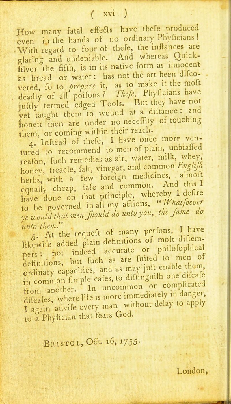 How many fatal effefts have thcfe produced even ip the hands of no ordinary Phyficians! With regard to four of thefe, the inftances are elarincT and undeniable. And wheieas_ Quick- filver^'ihe fifth, is in its native form as innocent as bread or water: has not the art been difco- . vered, fo to prepare it, as to make it the molt deadly of all poifons ? Thefe, Phyficians nave iuftly termed edged Tools. But they have not vet taught them to wound at a diftance : and honeft men are under no neceflity of touching them, or coming within their reach. 4. Inftead of thefe, I have once lore^.ven- tured to recommend to men of plain, unbiafi^ed reafon, fuch remedies as air, water, milk, whey, honey, treacle, fait, vinegar, and common Er,ghJJi herbs, with a few foreign medicines, a'moft equally cheap, fafe and common. And tins I have done on that principle, ^^^^^f^y \defire to be governed in all my aQions, Vhatfocvej ye would that men Jliould do unto you, the fame do unto them.'* , ^ r t v,it'» , At the requeft of many perfons I have likfwife added plain definitions of |o t di tern- IIZ not indeed accurate or ph.lofophical 5 fimtions. but fuch as are fuited to men of o din y capaci-ies. and as may 1^^^^^^^ A^em ,n common fimple cafes, to d.ft.ngnifh one d.feafe rem another. In uncommon or comphcated d'f^les where life is more immediately in dange , f Igain'advife every man without delay to apply to a Phyfician that tears God. Bristol, Oft. 16,1755- London,