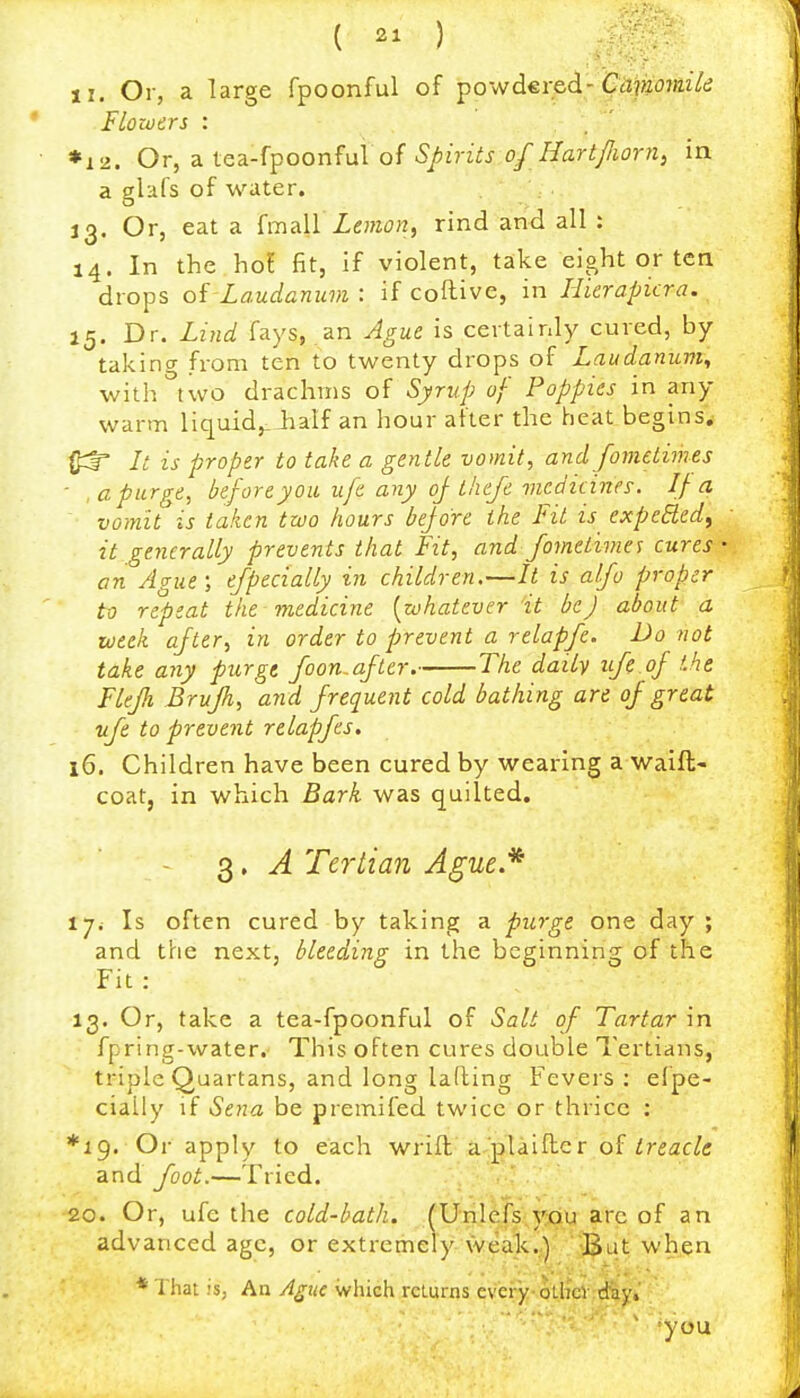 II. Or, a large fpoonful of powdereci-CMKOfwYt; FLototrs : *i2. Or, a tea-fpoonful of Spirits of HartJJioni^ in a glafs of water. 13. Or, eat a {mull Lemon, rind and all : 14. In the hoi fit, if violent, take eight or ten drops oi Laudanum : if coftive, in Llierapicra. 15. Dr. Lind fays, an Ague is certainly cured, by takincr from ten to twenty drops of Laudanum^ with''two drachms of Syrup of Poppies in any warm liquid,.iiaif an hour after the heat begins^ (f^f is proper to take a gentle vomit, and fometimes - , a purge, before you ufe any oj tliefe incdicines. If a vomit is taken two hours bejore the Fit is expeBed, it generally prevents that Fit, and fometimes cures an Ague ; efpecially in children,—It is atfo proper to repeat the medicine [whatever it be J about a week after, in order to prevent a relapfe. Do not take any purge foon.after, The daily ife.oj the Flejh Brujh, and frequent cold bathing are of great vfe to prevent relapfes, 16. Children have been cured by wearing a waift- coat, in which Bark was quilted, 3, A Te7'lian Ague.* i-ji Is often cured by taking a purge one day ; and the next, bleeding in the beginning of the Fit : 13. Or, take a tea-fpoonful of Salt of Tartar in fpring-water. This often cures double Tertians, triple Quartans, and long lading Fevers : ef pe- cially if Sena be premifed twice or thrice : ♦19. Or apply to each wrift'a-!j)laifter of ireac/c and foot.—Tried. . ' 20. Or, ufe the cold-bath. fUnIefs/;pQU arc of an advanced age, or extremely \veali..) •But when * That is, An Ague which returns every-otlT(el :diy,' ^you