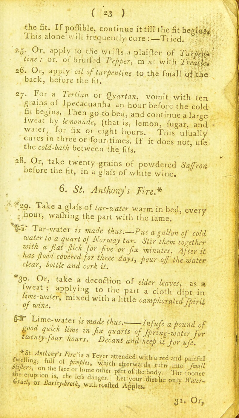 the fit. If poffible, continue k till the fit begfej;^: 1 his alone v. iU frequently cure : Tiied. 25. Or, apply to the vvrifls a plaifter of Turdeir^ ime: or. of bruif-d Pepper, m xt with Tr^^^ 26. Or, apply oiL of turpentine to the fmall qf^je back, before the fit. 27. For a Tertian or Q^uartan, vomit with ten grains of Ipecacuanha an hour before the cold h. begms. Then go to bed, and continue a large Iwcdc by le.nonade, (that is, lemon, fugar, and wa:er^ for hx or eight hours. This ufually cuies in three or four times. If it does not, ufc the cold-bath between the fits. 28. Or, take twenty grains of powdered Sa^ron before the fit, in a glafs of white wine. 6. St. Anthony's Fire,* '2^. Take a glafs of tar~water warm in bed, everv : hour, wafhing the part with the fame. , Tar-water is made thus.—Put a gallon of cold roater to a quart of Norrvay tar. Stir them to^rethtr r^ith a fiat ftick for five or jix minutes. After it rt'Jr P'^^' oj the zoater clear, bottle and cork it. *30. Or, take a d.coftion of elder leaves, as a Iweat ; applying to the part a cloth dipt in T^7ne ^'^^ ^'^ ^ ^'''^^ camphoratedfipirit ^.^r^ZV -^r' W ci pound of fZt^T /m. infix quarts offipring-Lter for tzoenty.four hours. Decant and k^pjlfor ufc fZtffjl^VTV ^''Z '?^dcd with a red and painful  Lz/y! c^' ? P'xpl^i, which afterwards turu nuo rmall 31. Or,
