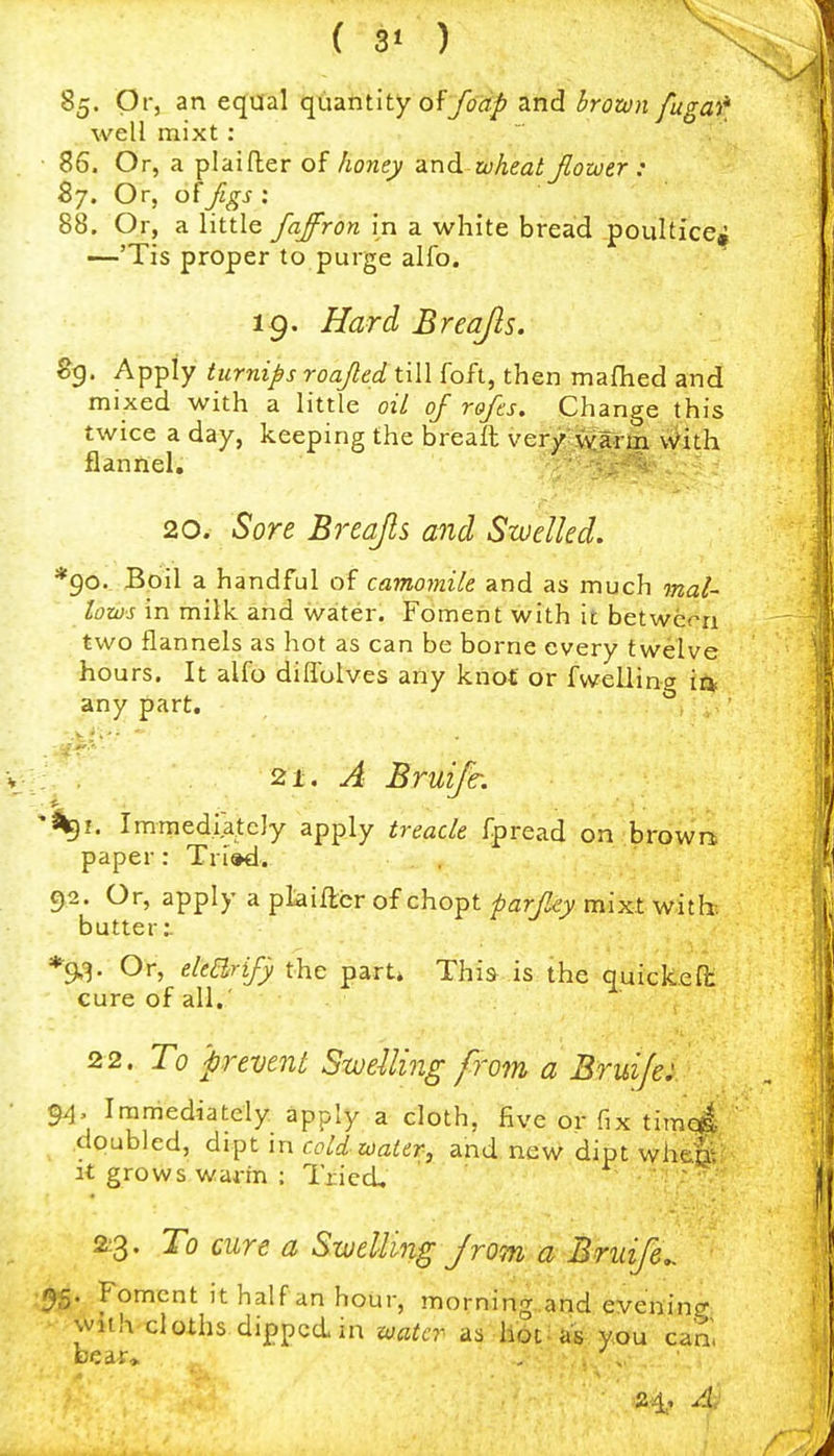 ( 3* ) 85. Or, an equal quantity ofyort^ and irozo)t /ugai^ well mixt : 86. Or, a plaifler of honey and to heat Jlowtr : By. Or, of figs : 88, Or, a little faffron in a white bread poultice, •—'Tis proper to purge alfo. 19. Hard Breajls. Sg. Apply turnips roaJteduW foft, then mafhed and mixed with a little oil of rofcs. Change this twice a day, keeping the breaft very warm v^ith flannel, 20. Sore Breajls and Swelled. *90. Boil a handful of camomile and as much mal- lows in milk and water. Foment with it betwera two flannels as hot as can be borne every twelve hours. It alfo dilTolves any knot or fwelling itk any part. 21. A Bruijc. Immediately apply treacle fpread on ■brow'n; paper: Tri»d. 92. Or, apply a ptaifter of chopt farf^y mixt with, butter:. Or, e/e^rzj9 the parti Thi»-.is.. the quickefi: cure of all.' 2 2. To prevent Swelling from a Bruijei. 9^. Immediately apply a cloth, five or fix tim4 ' doubled, dipt in cold water, and new dipt wh&S It grows warin ; Tried, - .. : 2:3. To cure a Swelling Jrom a Bruife,. 95. Foment it half an hour, morning..and evening with cloths dipped in water as Hotias; you can', A: