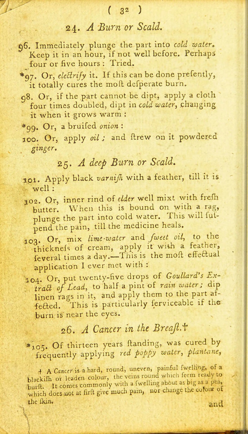 24. A Bum or Scald. 56. Immediately plunge the part into cold zoater. Keep it in an hour, if not well before. Perhaps four or five hours : Tried. *97. Or, eUElrify it. If this can be done prefently, it totally cures the mod defperate burn. 98. Or, if the part cannot be dipt, apply a cloth four times doubled, dipt in cold water, changing it when it grows warm : ♦99. Or, a bruifed onion : 300. Or, apply oil j and ftrew on it powdered ginger. 25. A deep Burn or Scald. 3,pl. Apply black varnijii with a feather, till it is well: 302. Or, inner rind of elder well mixt with frefh butter. When this is bound on with a rag, plunge the part into cold water. This will ful- pend the pain, till the medicine heals. joq. Or, mix lime-water and fwett oil, to the thicknels of cream, apply it wiih a feather, feveral times a day.—This is the moft effeaual application I ever met with : 104. Or, put twenty-five drops of Goullard's Ex- traa of Lead, to half a pint of rain water; dip linen rags in it, and apply them to the part af- fefted. This is particularly ferviceable if the burn is' near the eyes. 26. A Cancer in the Breajl.f *105. Of thirteen years Handing, was cured by f-requently applying red poppy water, piant.me, ^ A Ca«cfr is a hard, round, uneven, painful fwclling, of a hbckilh or leaden colour, the veins round winch fecm ready lo Wft. It comes commonly with a fwclling about as b.g as a pea, vJhich does uot at m give much pain, uor change the cofonr o£ thelkin. ^^^i \